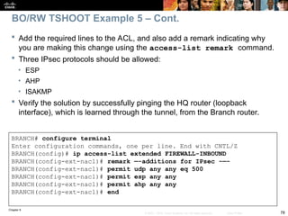 Chapter 9
78
© 2007 – 2010, Cisco Systems, Inc. All rights reserved. Cisco Public
BRANCH# configure terminal
Enter configuration commands, one per line. End with CNTL/Z
BRANCH(config)# ip access-list extended FIREWALL-INBOUND
BRANCH(config-ext-nacl)# remark —-additions for IPsec -—-
BRANCH(config-ext-nacl)# permit udp any any eq 500
BRANCH(config-ext-nacl)# permit esp any any
BRANCH(config-ext-nacl)# permit ahp any any
BRANCH(config-ext-nacl)# end
 Add the required lines to the ACL, and also add a remark indicating why
you are making this change using the access-list remark command.
 Three IPsec protocols should be allowed:
• ESP
• AHP
• ISAKMP
 Verify the solution by successfully pinging the HQ router (loopback
interface), which is learned through the tunnel, from the Branch router.
BO/RW TSHOOT Example 5 – Cont.
 