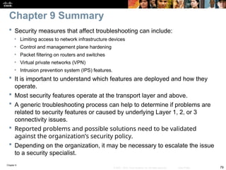 Chapter 9
79
© 2007 – 2010, Cisco Systems, Inc. All rights reserved. Cisco Public
 Security measures that affect troubleshooting can include:
• Limiting access to network infrastructure devices
• Control and management plane hardening
• Packet filtering on routers and switches
• Virtual private networks (VPN)
• Intrusion prevention system (IPS) features.
 It is important to understand which features are deployed and how they
operate.
 Most security features operate at the transport layer and above.
 A generic troubleshooting process can help to determine if problems are
related to security features or caused by underlying Layer 1, 2, or 3
connectivity issues.
 Reported problems and possible solutions need to be validated
against the organization’s security policy.
 Depending on the organization, it may be necessary to escalate the issue
to a security specialist.
Chapter 9 Summary
 