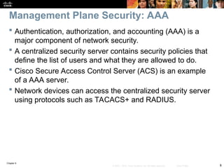 Chapter 9
8
© 2007 – 2010, Cisco Systems, Inc. All rights reserved. Cisco Public
 Authentication, authorization, and accounting (AAA) is a
major component of network security.
 A centralized security server contains security policies that
define the list of users and what they are allowed to do.
 Cisco Secure Access Control Server (ACS) is an example
of a AAA server.
 Network devices can access the centralized security server
using protocols such as TACACS+ and RADIUS.
Management Plane Security: AAA
 