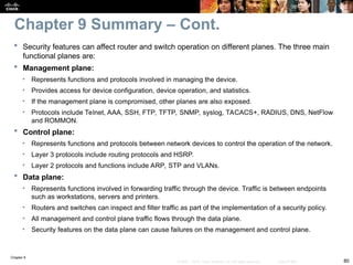 Chapter 9
80
© 2007 – 2010, Cisco Systems, Inc. All rights reserved. Cisco Public
 Security features can affect router and switch operation on different planes. The three main
functional planes are:
 Management plane:
• Represents functions and protocols involved in managing the device.
• Provides access for device configuration, device operation, and statistics.
• If the management plane is compromised, other planes are also exposed.
• Protocols include Telnet, AAA, SSH, FTP, TFTP, SNMP, syslog, TACACS+, RADIUS, DNS, NetFlow
and ROMMON.
 Control plane:
• Represents functions and protocols between network devices to control the operation of the network.
• Layer 3 protocols include routing protocols and HSRP.
• Layer 2 protocols and functions include ARP, STP and VLANs.
 Data plane:
• Represents functions involved in forwarding traffic through the device. Traffic is between endpoints
such as workstations, servers and printers.
• Routers and switches can inspect and filter traffic as part of the implementation of a security policy.
• All management and control plane traffic flows through the data plane.
• Security features on the data plane can cause failures on the management and control plane.
Chapter 9 Summary – Cont.
 