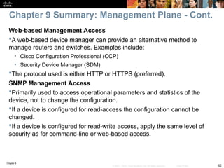Chapter 9
82
© 2007 – 2010, Cisco Systems, Inc. All rights reserved. Cisco Public
Web-based Management Access
A web-based device manager can provide an alternative method to
manage routers and switches. Examples include:
• Cisco Configuration Professional (CCP)
• Security Device Manager (SDM)
The protocol used is either HTTP or HTTPS (preferred).
SNMP Management Access
Primarily used to access operational parameters and statistics of the
device, not to change the configuration.
If a device is configured for read-access the configuration cannot be
changed.
If a device is configured for read-write access, apply the same level of
security as for command-line or web-based access.
Chapter 9 Summary: Management Plane - Cont.
 