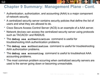 Chapter 9
83
© 2007 – 2010, Cisco Systems, Inc. All rights reserved. Cisco Public
 Authentication, authorization, and accounting (AAA) is a major component
of network security.
 A centralized security server contains security policies that define the list of
users and what they are allowed to do.
 Cisco Secure Access Control Server (ACS) is an example of a AAA server.
 Network devices can access the centralized security server using protocols
such as TACACS+ and RADIUS.
 The debug aaa authentication command is useful for
troubleshooting AAA authentication problems.
 The debug aaa authorization command is useful for troubleshooting
AAA authorization problems.
 The debug aaa accounting command is useful to troubleshoot AAA
accounting problems.
 The most common problem occurring when centralized security servers are
used is the server going down or becoming unreachable.
Chapter 9 Summary: Management Plane - Cont.
 