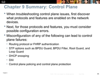 Chapter 9
84
© 2007 – 2010, Cisco Systems, Inc. All rights reserved. Cisco Public
 When troubleshooting control plane issues, first discover
what protocols and features are enabled on the network
devices.
 Next, for those protocols and features, you must consider
possible configuration errors.
 Misconfiguration of any of the following can lead to control
plane failures:
• Routing protocol or FHRP authentication
• STP options such as BPDU Guard, BPDU Filter, Root Guard, and
Loop Guard
• DHCP snooping
• DAI
• Control plane policing and control plane protection
Chapter 9 Summary: Control Plane
 