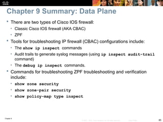 Chapter 9
85
© 2007 – 2010, Cisco Systems, Inc. All rights reserved. Cisco Public
 There are two types of Cisco IOS firewall:
• Classic Cisco IOS firewall (AKA CBAC)
• ZPF
 Tools for troubleshooting IP firewall (CBAC) configurations include:
• The show ip inspect commands
• Audit trails to generate syslog messages (using ip inspect audit-trail
command)
• The debug ip inspect commands.
 Commands for troubleshooting ZPF troubleshooting and verification
include:
• show zone security
• show zone-pair security
• show policy-map type inspect
Chapter 9 Summary: Data Plane
 
