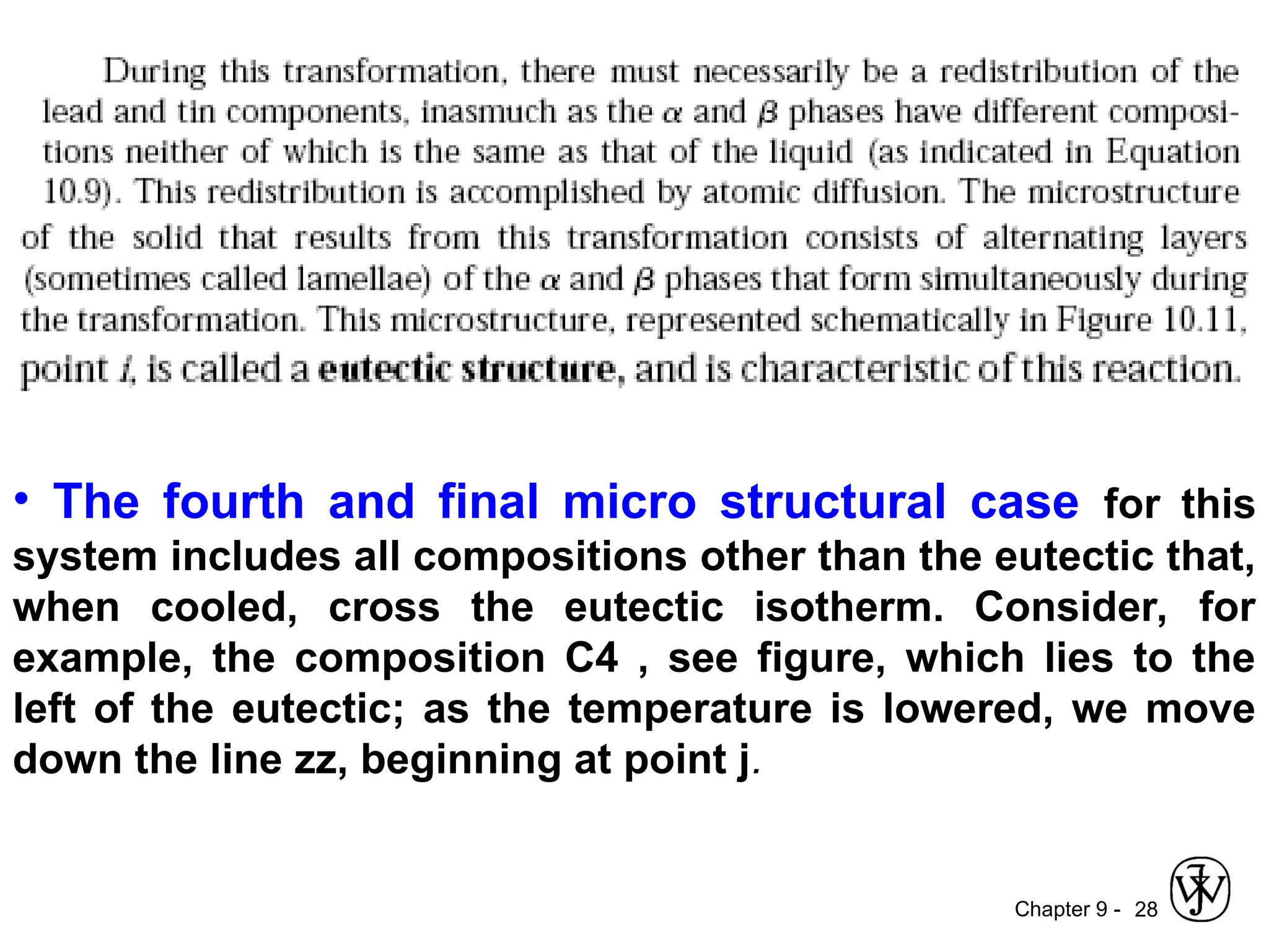 Chapter 9 - 28
• The fourth and final micro structural case for this
system includes all compositions other than the eutectic that,
when cooled, cross the eutectic isotherm. Consider, for
example, the composition C4 , see figure, which lies to the
left of the eutectic; as the temperature is lowered, we move
down the line zz, beginning at point j.
 