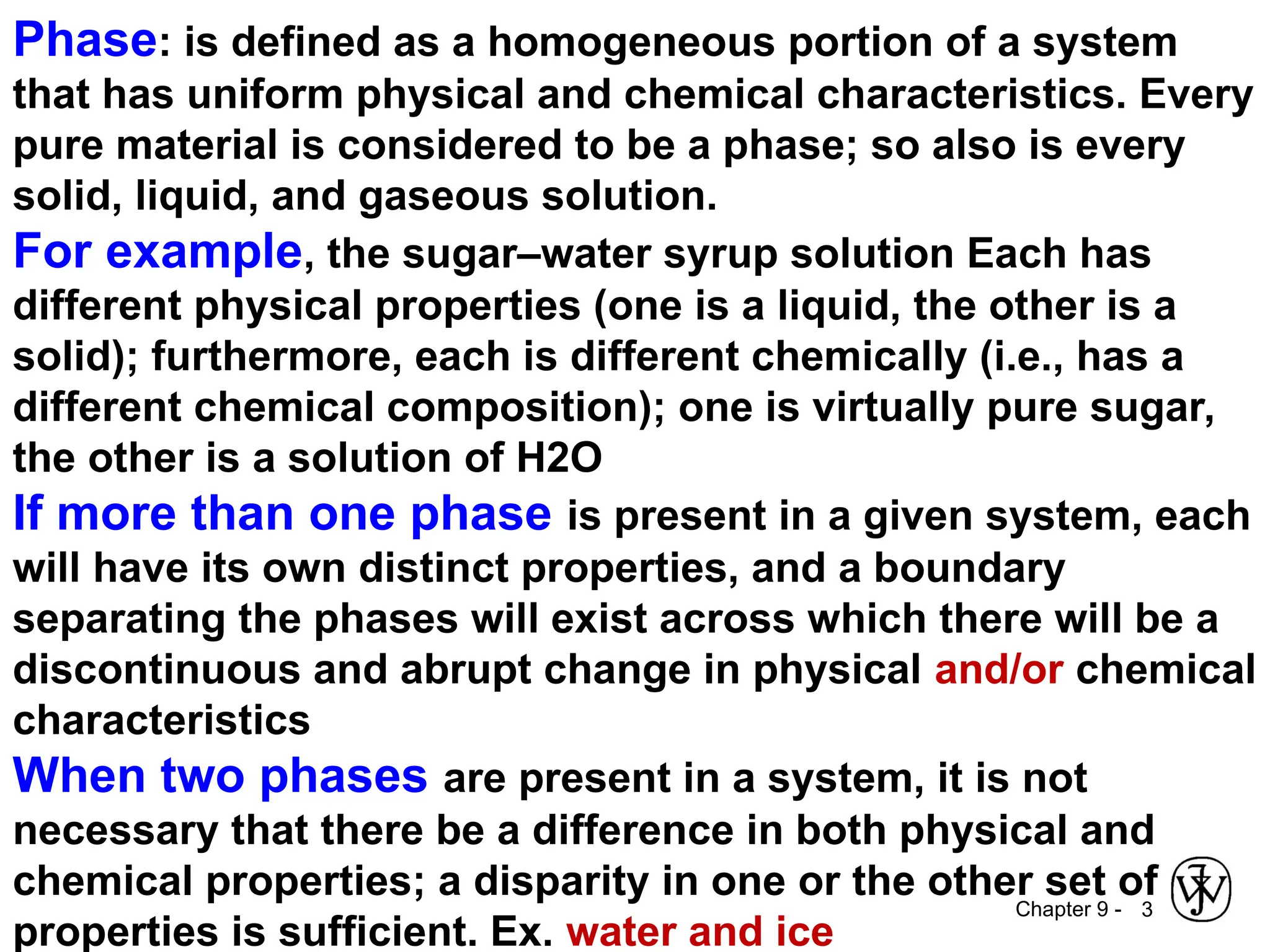Chapter 9 - 3
Phase: is defined as a homogeneous portion of a system
that has uniform physical and chemical characteristics. Every
pure material is considered to be a phase; so also is every
solid, liquid, and gaseous solution.
For example, the sugar–water syrup solution Each has
different physical properties (one is a liquid, the other is a
solid); furthermore, each is different chemically (i.e., has a
different chemical composition); one is virtually pure sugar,
the other is a solution of H2O
If more than one phase is present in a given system, each
will have its own distinct properties, and a boundary
separating the phases will exist across which there will be a
discontinuous and abrupt change in physical and/or chemical
characteristics
When two phases are present in a system, it is not
necessary that there be a difference in both physical and
chemical properties; a disparity in one or the other set of
properties is sufficient. Ex. water and ice
 