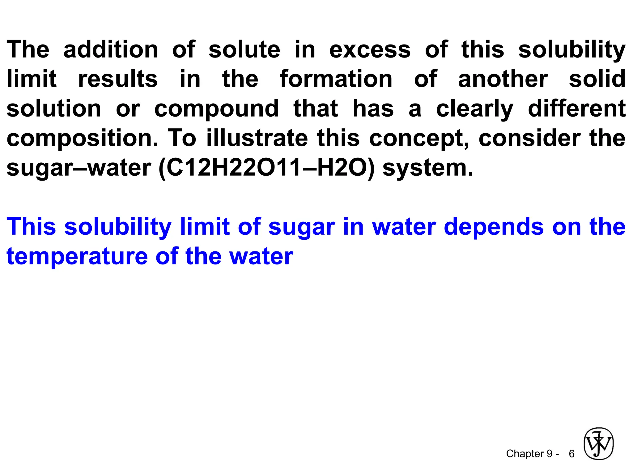 Chapter 9 - 6
The addition of solute in excess of this solubility
limit results in the formation of another solid
solution or compound that has a clearly different
composition. To illustrate this concept, consider the
sugar–water (C12H22O11–H2O) system.
This solubility limit of sugar in water depends on the
temperature of the water
 