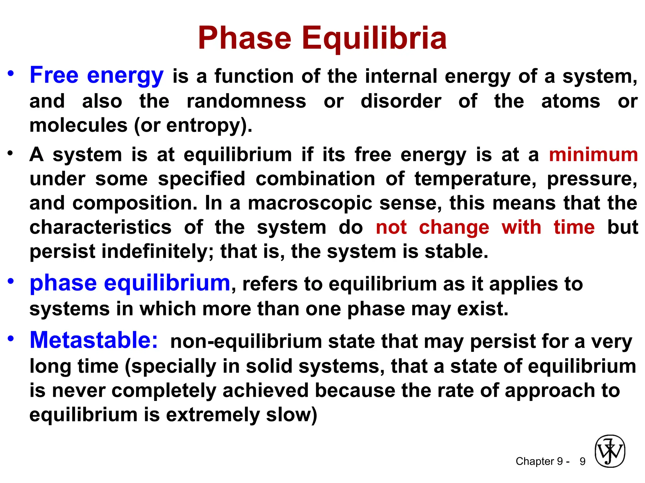 Chapter 9 -
Phase Equilibria
• Free energy is a function of the internal energy of a system,
and also the randomness or disorder of the atoms or
molecules (or entropy).
• A system is at equilibrium if its free energy is at a minimum
under some specified combination of temperature, pressure,
and composition. In a macroscopic sense, this means that the
characteristics of the system do not change with time but
persist indefinitely; that is, the system is stable.
• phase equilibrium, refers to equilibrium as it applies to
systems in which more than one phase may exist.
• Metastable: non-equilibrium state that may persist for a very
long time (specially in solid systems, that a state of equilibrium
is never completely achieved because the rate of approach to
equilibrium is extremely slow)
9
 
