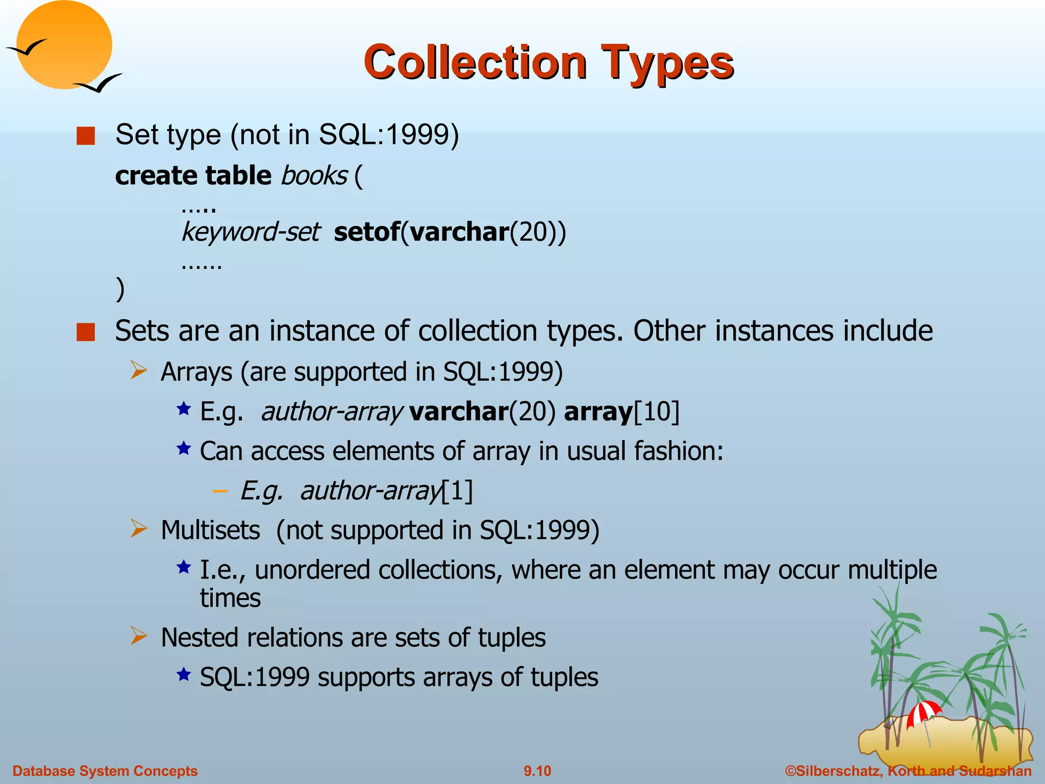 Collection Types Set type (not in SQL:1999) create table   books  ( ….. keyword-set  setof ( varchar (20)) …… ) Sets are an instance of collection types. Other instances include Arrays (are supported in SQL:1999) E.g.  author-array   varchar (20)  array [10] Can access elements of array in usual fashion:  E.g.  author-array [1] Multisets  (not supported in SQL:1999) I.e., unordered collections, where an element may occur multiple times Nested relations are sets of tuples SQL:1999 supports arrays of tuples 