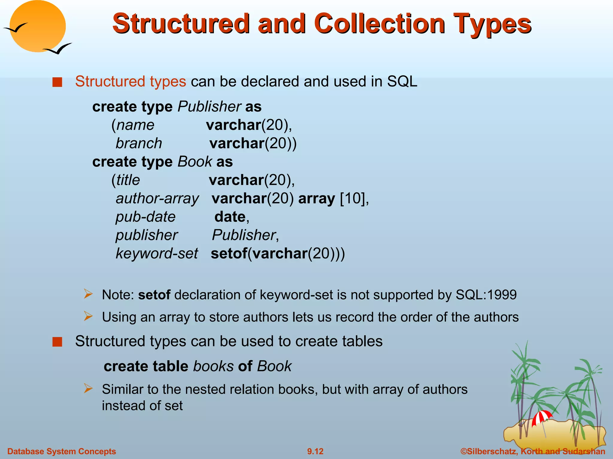 Structured and Collection Types Structured types  can be declared and used in SQL   create type  Publisher  as   ( name   varchar (20),   branch  varchar (20))   create type  Book  as   ( title  varchar (20),   author-array  varchar (20)  array  [10],   pub-date  date ,   publisher  Publisher ,   keyword-set  setof ( varchar (20))) Note:  setof  declaration of keyword-set is not supported by SQL:1999 Using an array to store authors lets us record the order of the authors Structured types can be used to create tables create table  books  of   Book Similar to the nested relation books, but with array of authors  instead of set 