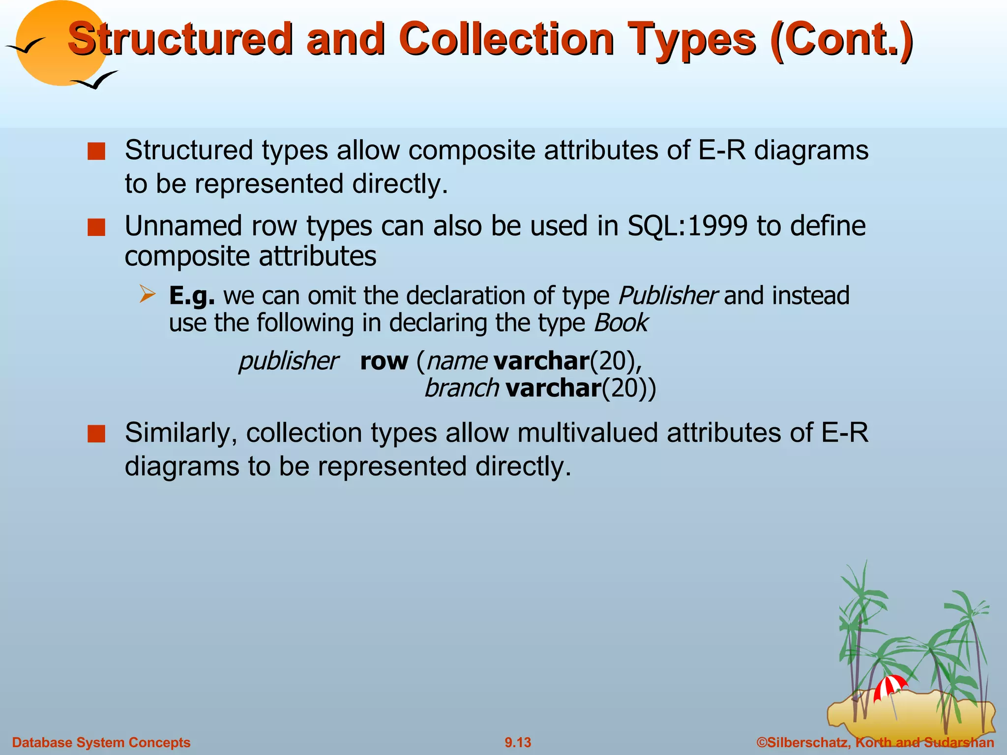 Structured and Collection Types (Cont.) Structured types allow composite attributes of E-R diagrams to be represented directly. Unnamed row types can also be used in SQL:1999 to define composite attributes E.g.  we can omit the declaration of type  Publisher  and instead use the following in declaring the type  Book publisher  row  ( name  varchar (20),    branch  varchar (20)) Similarly, collection types allow multivalued attributes of E-R diagrams to be represented directly. 