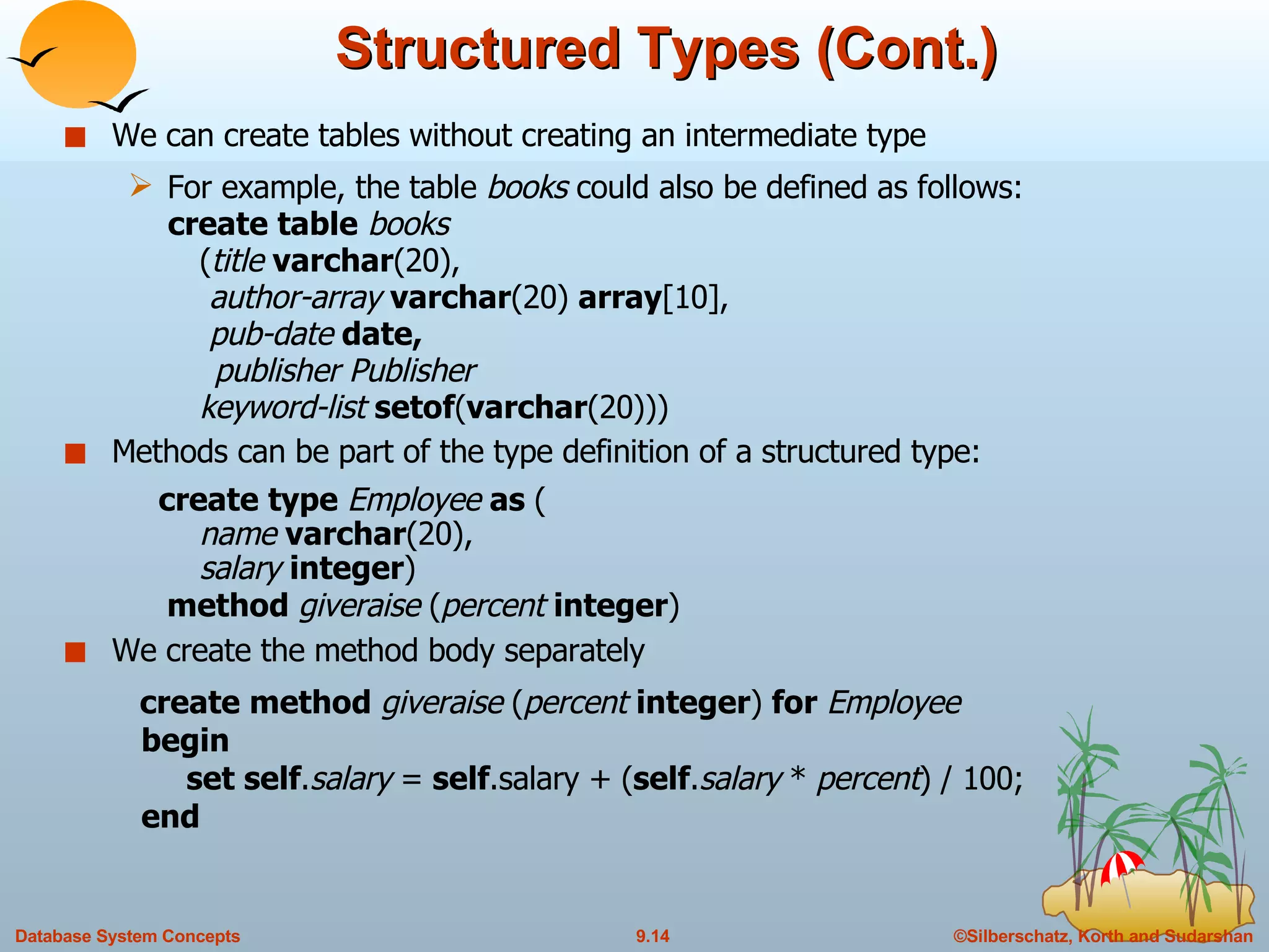 Structured Types (Cont.) We can create tables without creating an intermediate type  For example, the table  books  could also be defined as follows:   create table   books   ( title  varchar (20),   author-array  varchar (20)  array [10],   pub-date  date,   publisher Publisher   keyword-list  setof ( varchar (20))) Methods can be part of the type definition of a structured type:   create type  Employee  as  (   name  varchar (20),   salary  integer )   method  giveraise  ( percent  integer ) We create the method body separately   create method  giveraise  ( percent  integer )  for  Employee   begin   set self . salary  =  self .salary + ( self . salary  *  percent ) / 100;   end 