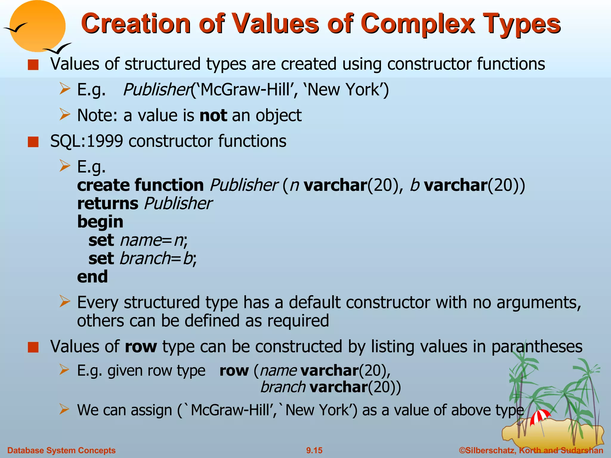Creation of Values of Complex Types Values of structured types are created using constructor functions E.g.  Publisher (‘McGraw-Hill’, ‘New York’)  Note: a value is  not  an object  SQL:1999 constructor functions  E.g.  create function  Publisher  ( n  varchar (20),  b  varchar (20)) returns  Publisher begin set   name = n ; set  branch = b ; end Every structured type has a default constructor with no arguments, others can be defined as required Values of  row  type can be constructed by listing values in parantheses E.g. given row type  row  ( name  varchar (20),    branch  varchar (20)) We can assign (`McGraw-Hill’,`New York’) as a value of above type 