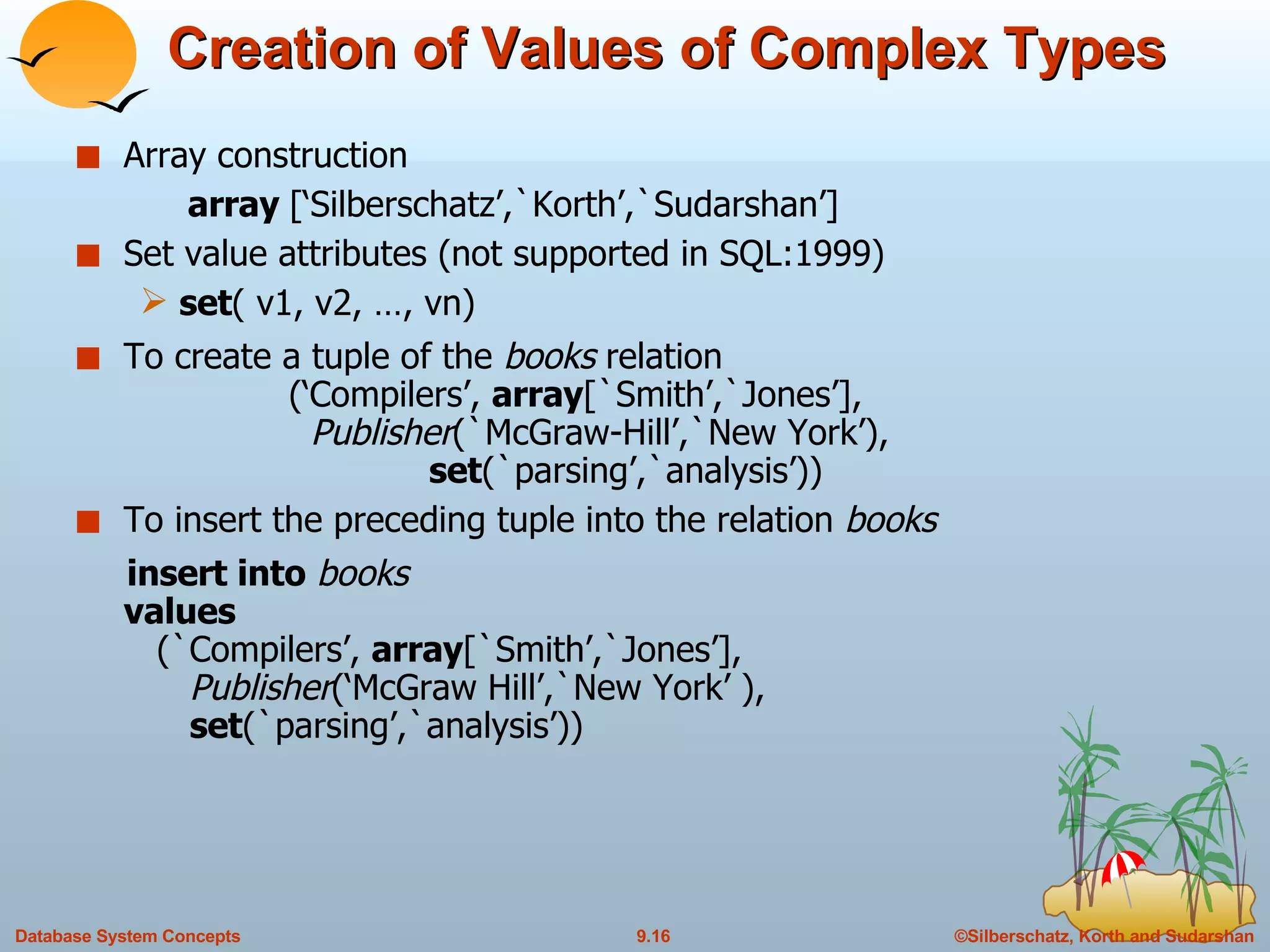 Creation of Values of Complex Types Array construction array  [‘Silberschatz’,`Korth’,`Sudarshan’] Set value attributes (not supported in SQL:1999) set ( v1, v2, …, vn) To create a tuple of the  books  relation    (‘Compilers’,  array [`Smith’,`Jones’],    Publisher (`McGraw-Hill’,`New York’),    set (`parsing’,`analysis’)) To insert the preceding tuple into the relation  books insert into   books values   (`Compilers’,  array [`Smith’,`Jones’],   Publisher (‘McGraw Hill’,`New York’ ),      set (`parsing’,`analysis’)) 