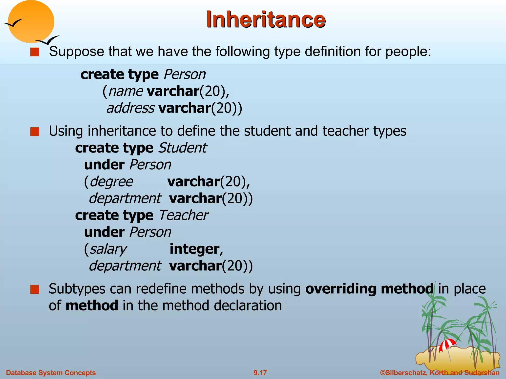 Inheritance Suppose that we have the following type definition for people: create type   Person   ( name  varchar (20),   address  varchar (20)) Using inheritance to define the student and teacher types    create type   Student   under  Person   ( degree  varchar (20),   department  varchar (20))   create type  Teacher   under  Person   ( salary  integer ,   department  varchar (20)) Subtypes can redefine methods by using  overriding method  in place of  method  in the method declaration 