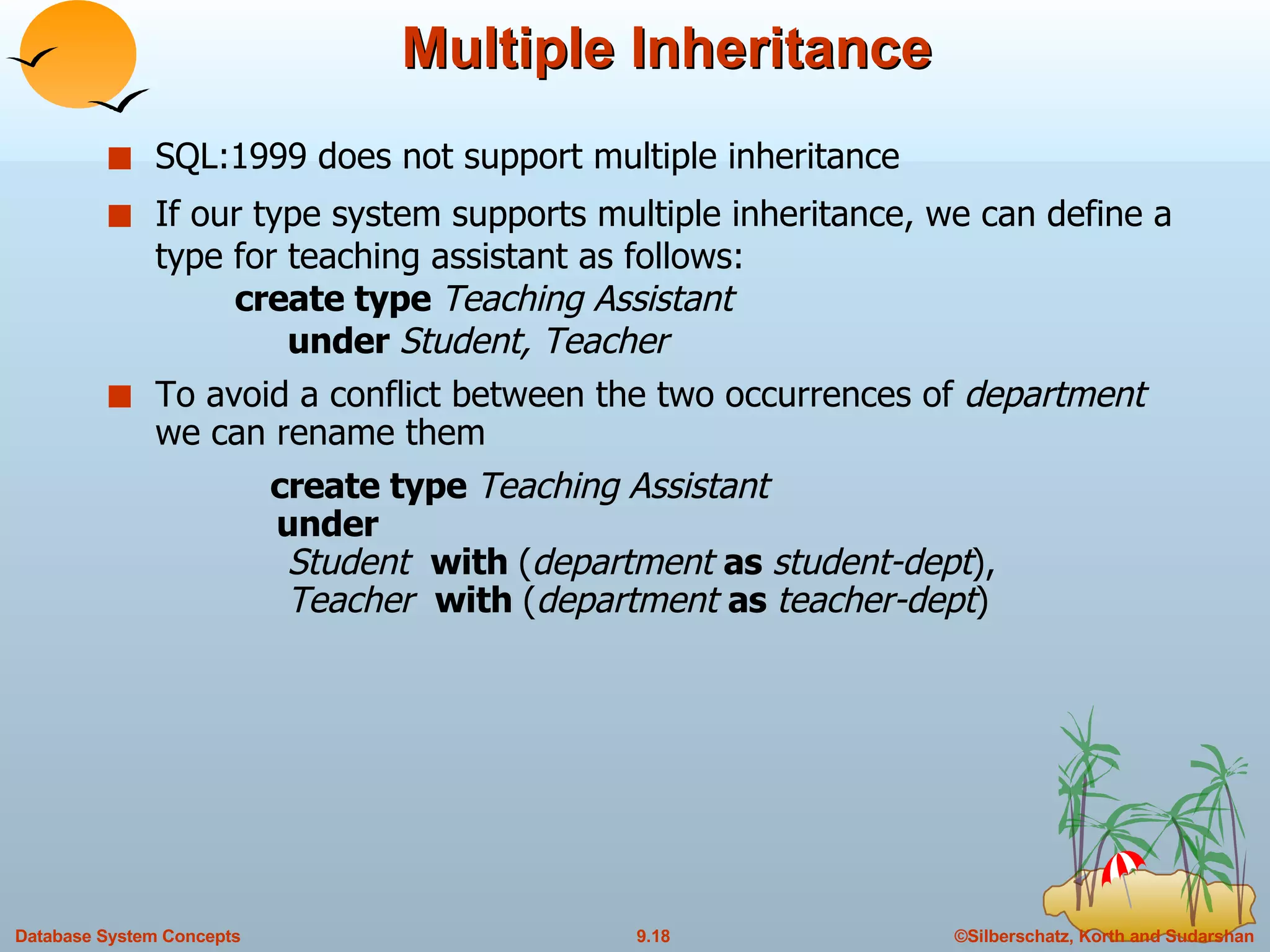 Multiple Inheritance SQL:1999 does not support multiple inheritance If our type system supports multiple inheritance, we can define a type for teaching assistant as follows: create type  Teaching Assistant   under  Student, Teacher To avoid a conflict between the two occurrences of  department  we can rename them  create type  Teaching Assistant   under    Student  with  ( department  as  student-dept ),   Teacher  with  ( department  as  teacher-dept ) 