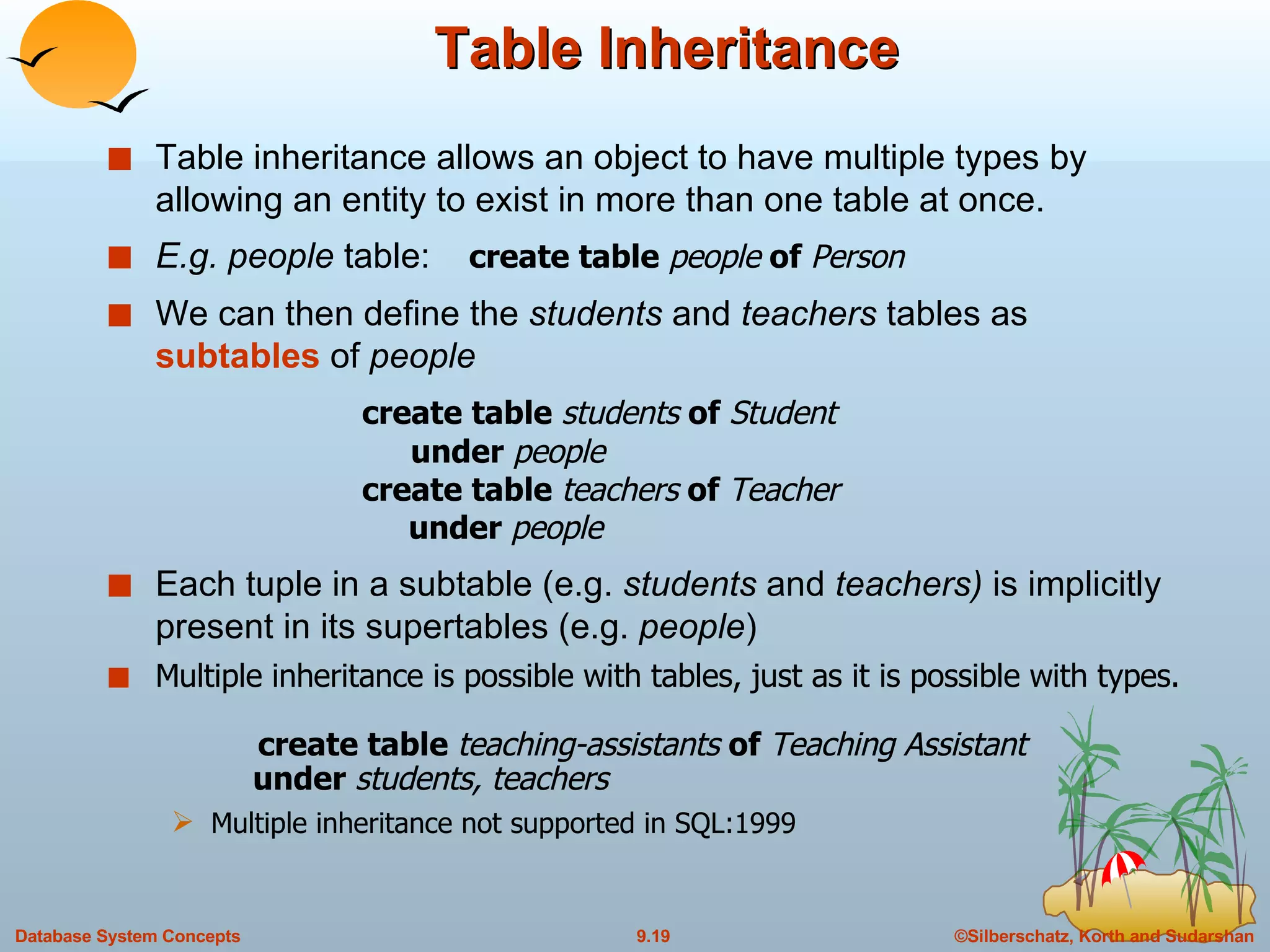 Table Inheritance Table inheritance allows an object to have multiple types by allowing an entity to exist in more than one table at once. E.g. people  table:  create table  people  of  Person We can then define the  students  and  teachers  tables as  subtables  of  people create table  students  of  Student     under  people create table  teachers  of  Teacher   under  people Each tuple in a subtable (e.g.  students  and  teachers)  is implicitly present in its supertables (e.g.  people ) Multiple inheritance is possible with tables, just as it is possible with types.     create table  teaching-assistants  of  Teaching Assistant   under  students, teachers Multiple inheritance not supported in SQL:1999 