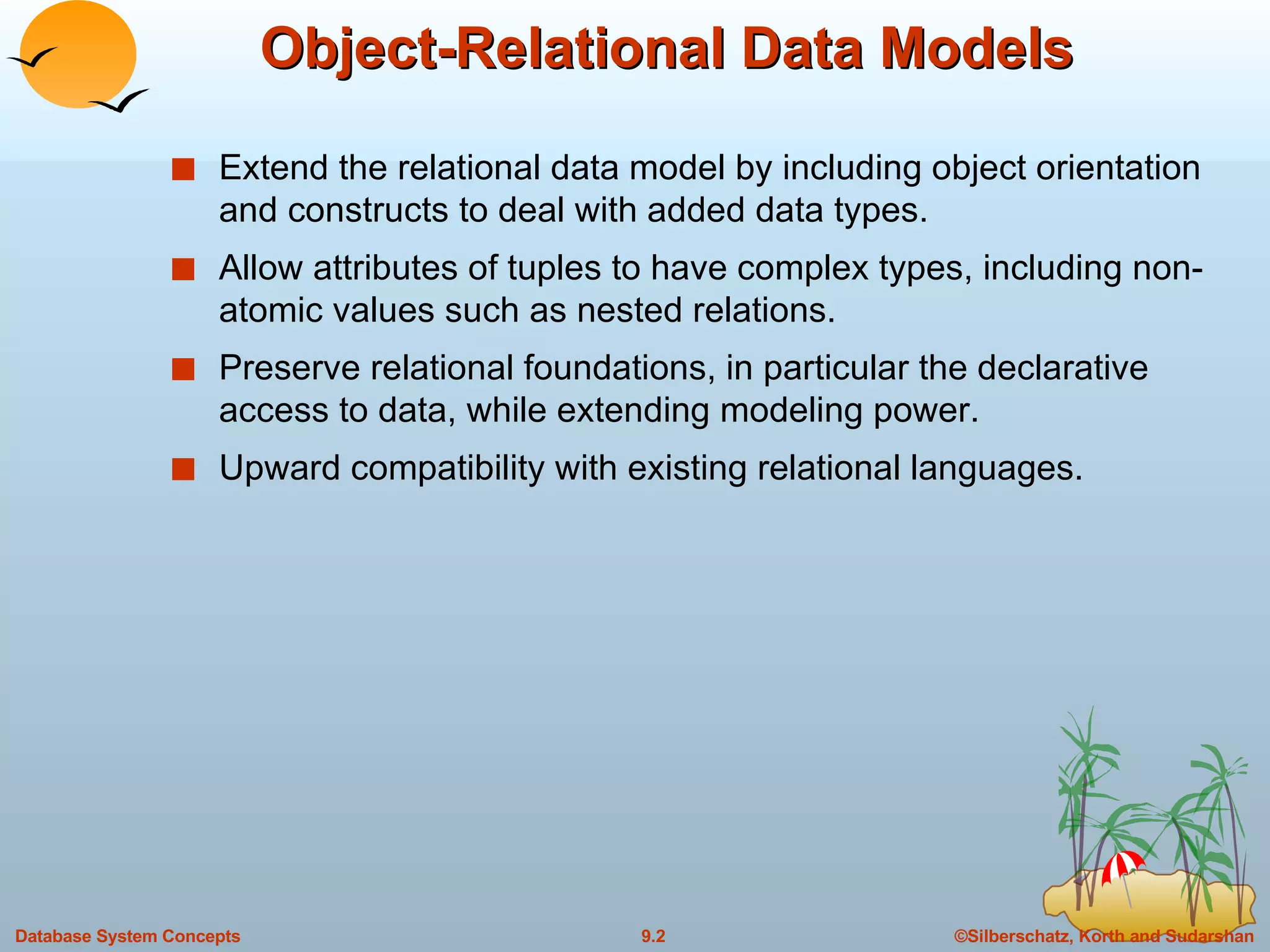 Object-Relational Data Models Extend the relational data model by including object orientation and constructs to deal with added data types. Allow attributes of tuples to have complex types, including non-atomic values such as nested relations. Preserve relational foundations, in particular the declarative access to data, while extending modeling power. Upward compatibility with existing relational languages. 