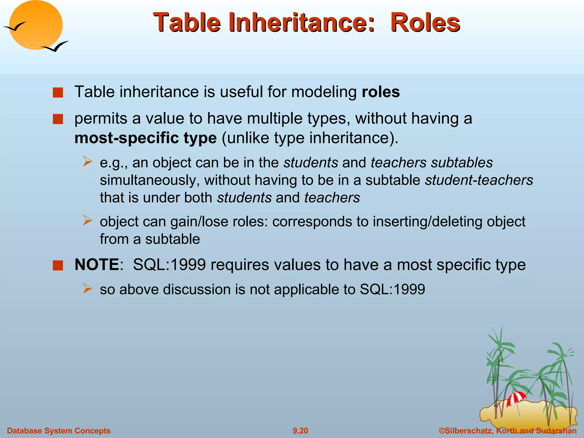 Table Inheritance:  Roles Table inheritance is useful for modeling  roles permits a value to have multiple types, without having a  most-specific   type  (unlike type inheritance). e.g., an object can be in the  students  and  teachers subtables  simultaneously, without having to be in a subtable  student-teachers  that is under both  students  and  teachers object can gain/lose roles: corresponds to inserting/deleting object from a subtable NOTE :  SQL:1999 requires values to have a most specific type so above discussion is not applicable to SQL:1999 