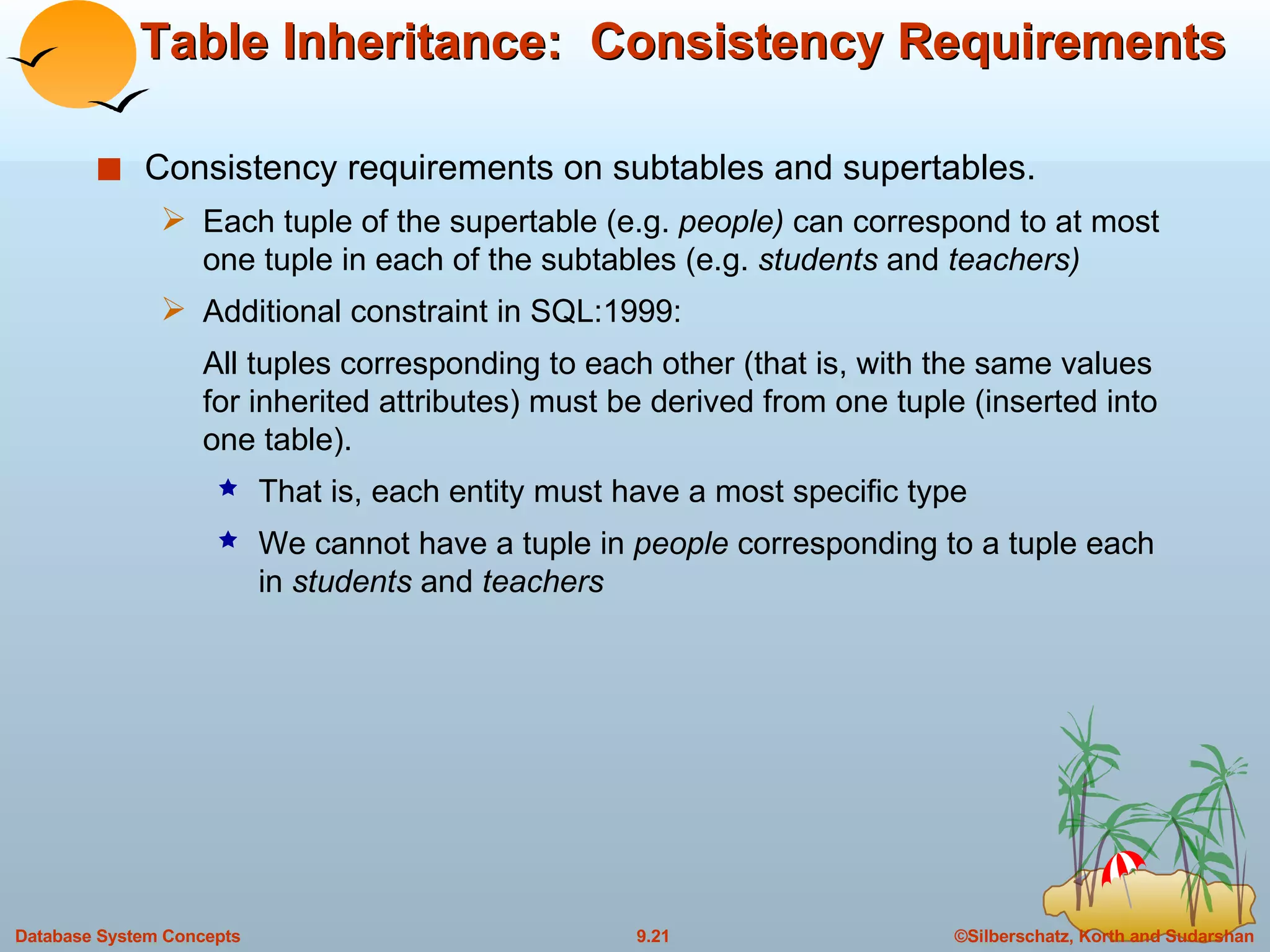 Table Inheritance:  Consistency Requirements  Consistency requirements on subtables and supertables. Each tuple of the supertable (e.g.  people)  can correspond to at most one tuple in each of the subtables (e.g.  students  and  teachers) Additional constraint in SQL:1999: All tuples corresponding to each other (that is, with the same values for inherited attributes) must be derived from one tuple (inserted into one table).  That is, each entity must have a most specific type We cannot have a tuple in  people  corresponding to a tuple each in  students  and  teachers  