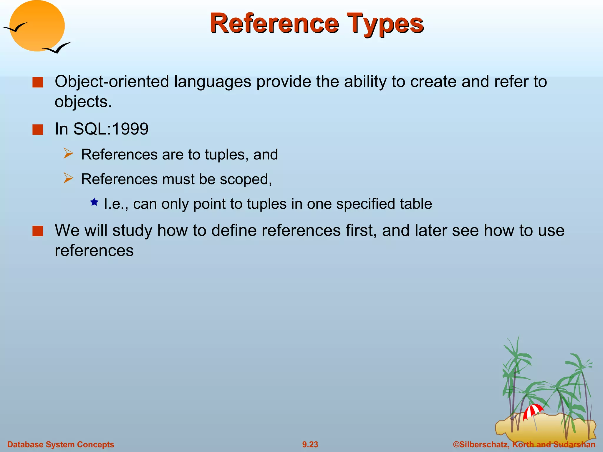 Reference Types Object-oriented languages provide the ability to create and refer to objects.  In SQL:1999 References are to tuples, and References must be scoped,  I.e., can only point to tuples in one specified table We will study how to define references first, and later see how to use references 