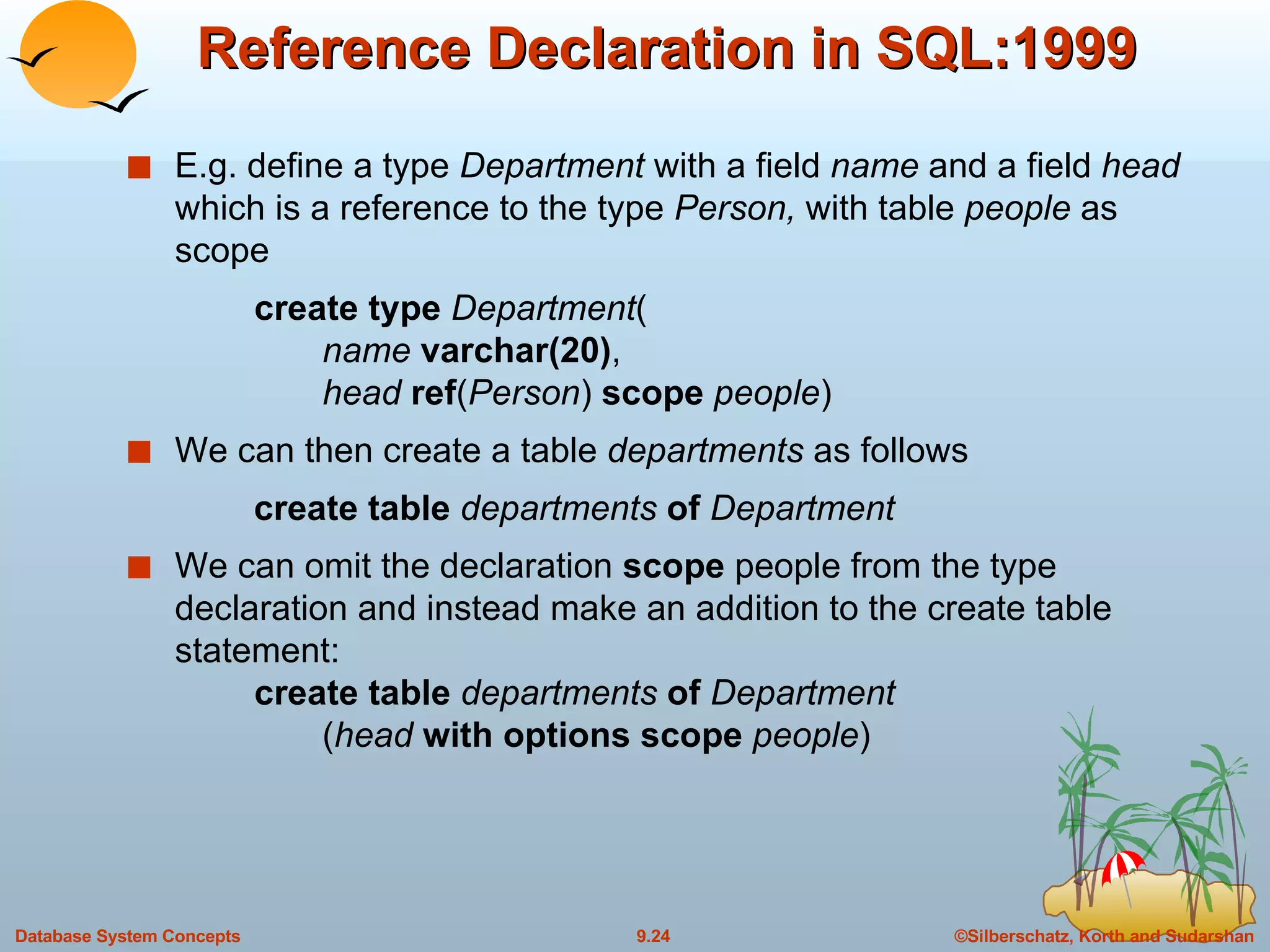 Reference Declaration in SQL:1999 E.g. define a type  Department  with a field  name  and a field  head  which is a reference to the type  Person,  with table  people  as scope create type  Department (   name  varchar(20) ,   head  ref ( Person )  scope  people ) We can then create a table  departments  as follows create table  departments  of  Department We can omit the declaration  scope  people from the type declaration and instead make an addition to the create table statement: create table  departments  of  Department   ( head  with   options scope   people ) 
