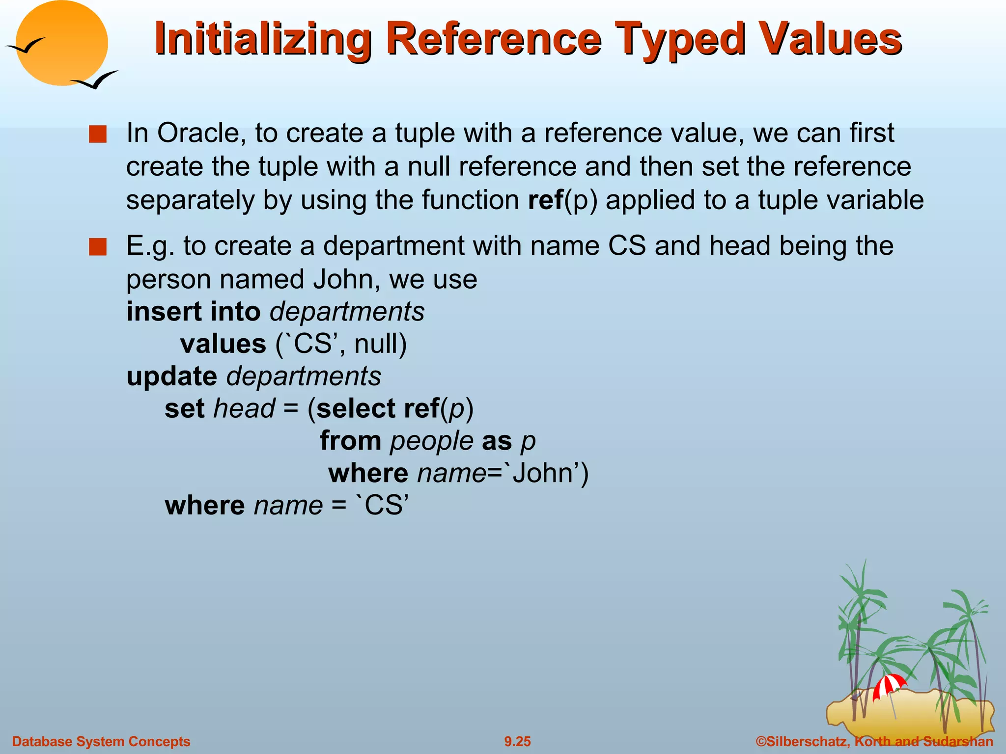 Initializing Reference Typed Values In Oracle, to create a tuple with a reference value, we can first create the tuple with a null reference and then set the reference separately by using the function  ref (p) applied to a tuple variable E.g. to create a department with name CS and head being the person named John, we use insert into  departments   values  (`CS’, null) update  departments   set   head  = ( select ref ( p )   from  people  as  p   where  name =`John’)   where  name  = `CS’ 