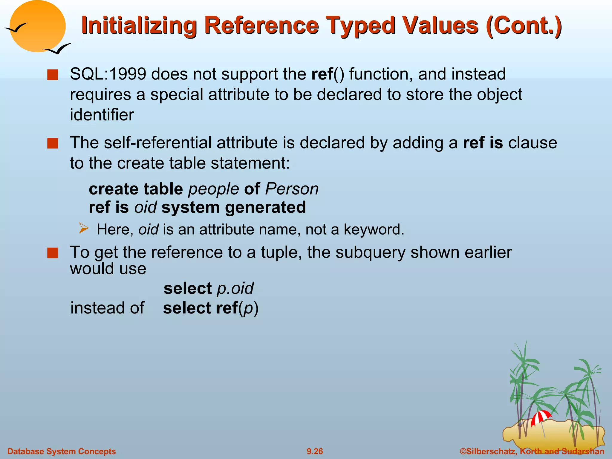 Initializing Reference Typed Values (Cont.) SQL:1999 does not support the  ref () function, and instead requires a special attribute to be declared to store the object identifier  The self-referential attribute is declared by adding a  ref is  clause to the create table statement:   create table  people  of  Person   ref is  oid  system generated Here,  oid  is an attribute name, not a keyword.  To get the reference to a tuple, the subquery shown earlier would use   select  p.oid instead of  select ref ( p ) 