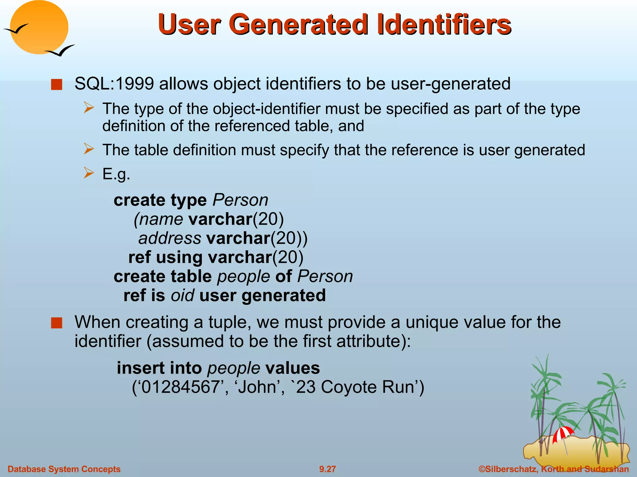 User Generated Identifiers SQL:1999 allows object identifiers to be user-generated The type of the object-identifier must be specified as part of the type definition of the referenced table, and The table definition must specify that the reference is user generated E.g.    create type  Person   (name  varchar (20)   address  varchar (20))   ref using varchar (20)   create table  people  of  Person   ref is  oid  user generated When creating a tuple, we must provide a unique value for the identifier (assumed to be the first attribute): insert into  people  values   (‘01284567’, ‘John’, `23 Coyote Run’) 