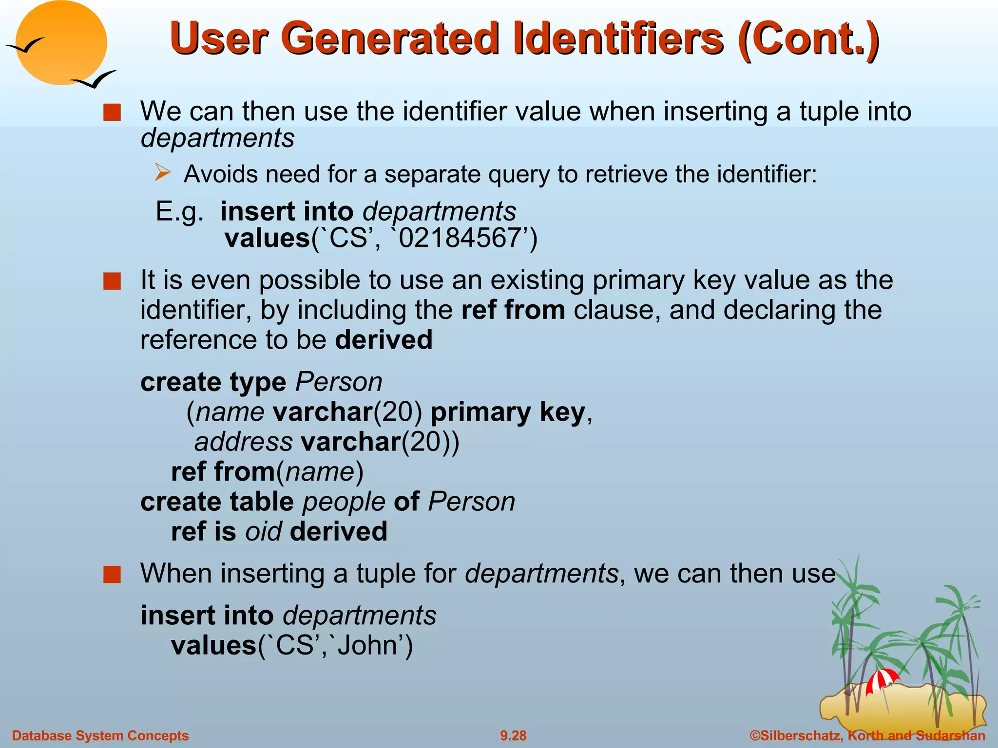 User Generated Identifiers (Cont.) We can then use the identifier value when inserting a tuple into   departments Avoids need for a separate query to retrieve the identifier:   E.g.   insert into  departments   values (`CS’, `02184567’) It is even possible to use an existing primary key value as the identifier, by including the  ref from  clause, and declaring the reference to be  derived   create type  Person   ( name  varchar (20)  primary key ,   address  varchar (20))   ref from ( name ) create table  people  of  Person   ref is  oid  derived When inserting a tuple for  departments , we can then use insert into  departments   values (`CS’,`John’) 