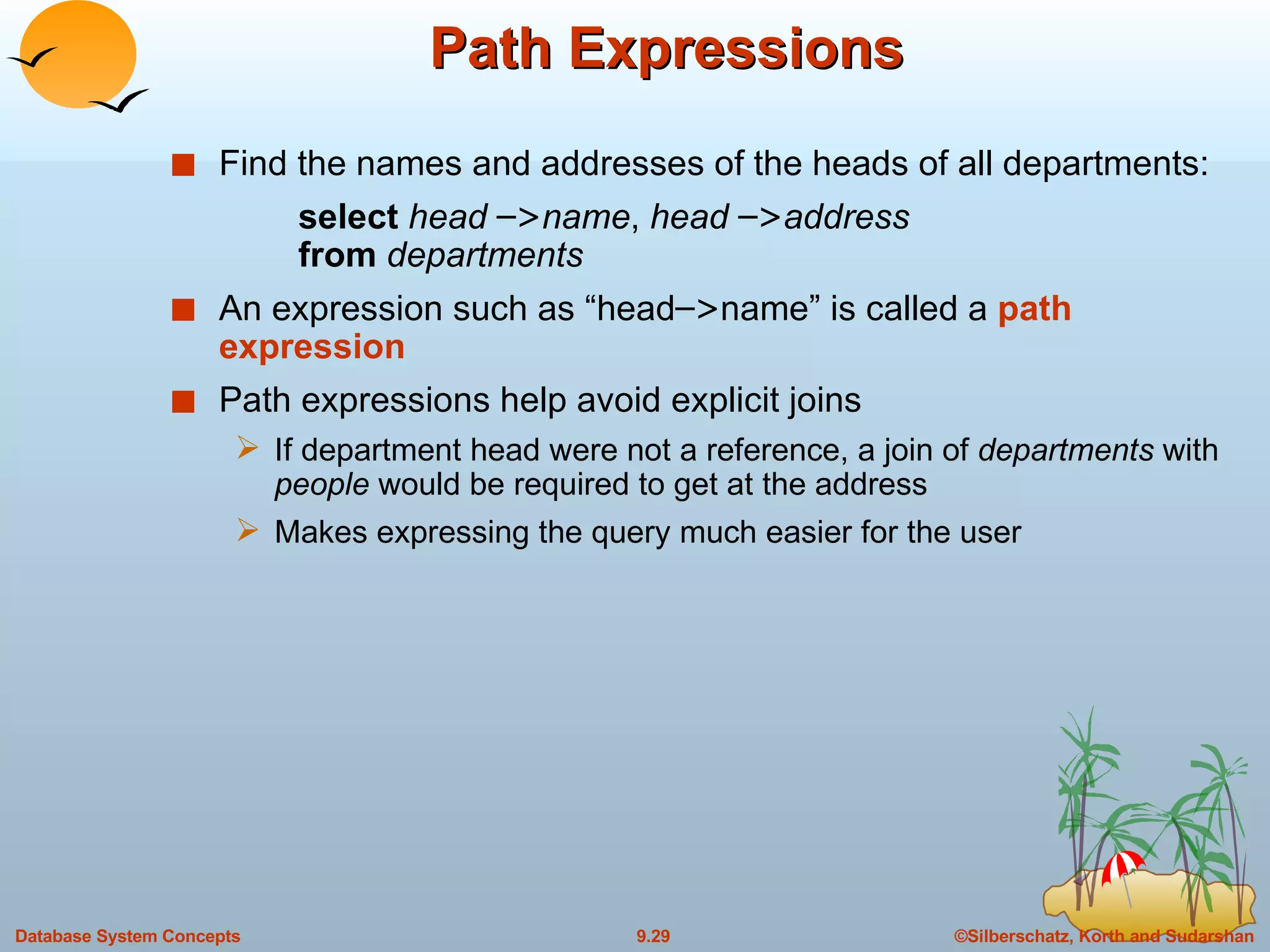 Path Expressions Find the names and addresses of the heads of all departments: select  head  – > name ,  head  – > address from  departments An expression such as “head – > name” is called a  path expression Path expressions help avoid explicit joins If department head were not a reference, a join of  departments  with  people  would be required to get at the address Makes expressing the query much easier for the user 