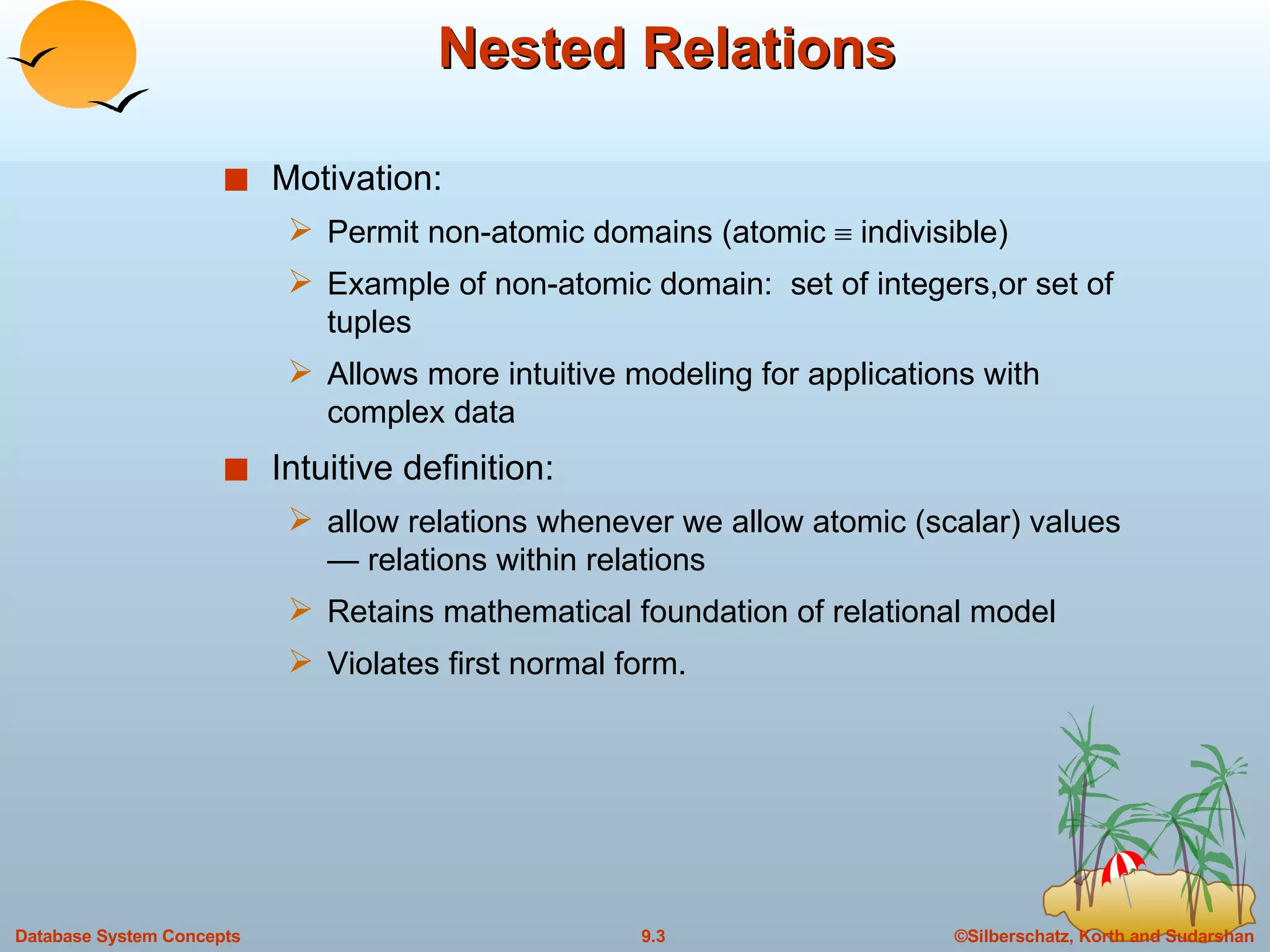 Nested Relations Motivation: Permit non-atomic domains (atomic    indivisible) Example of non-atomic domain:  set of integers,or set of tuples Allows more intuitive modeling for applications with complex data Intuitive definition: allow relations whenever we allow atomic (scalar) values — relations within relations Retains mathematical foundation of relational model  Violates first normal form. 