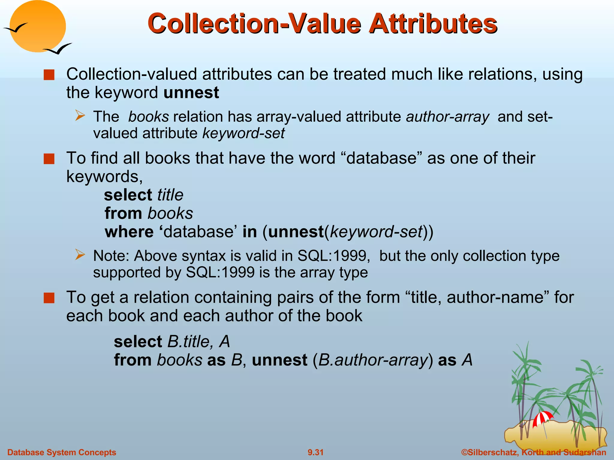 Collection-Value Attributes Collection-valued attributes can be treated much like relations, using the keyword  unnest The  books  relation has array-valued attribute  author-array  and set-valued attribute  keyword-set To find all books that have the word “database” as one of their keywords,    select  title from  books where ‘ database’  in  ( unnest ( keyword-set )) Note: Above syntax is valid in SQL:1999,  but the only collection type supported by SQL:1999 is the array type  To get a relation containing pairs of the form “title, author-name” for each book and each author of the book select  B.title, A   from  books  as  B ,  unnest  ( B.author-array )  as  A 