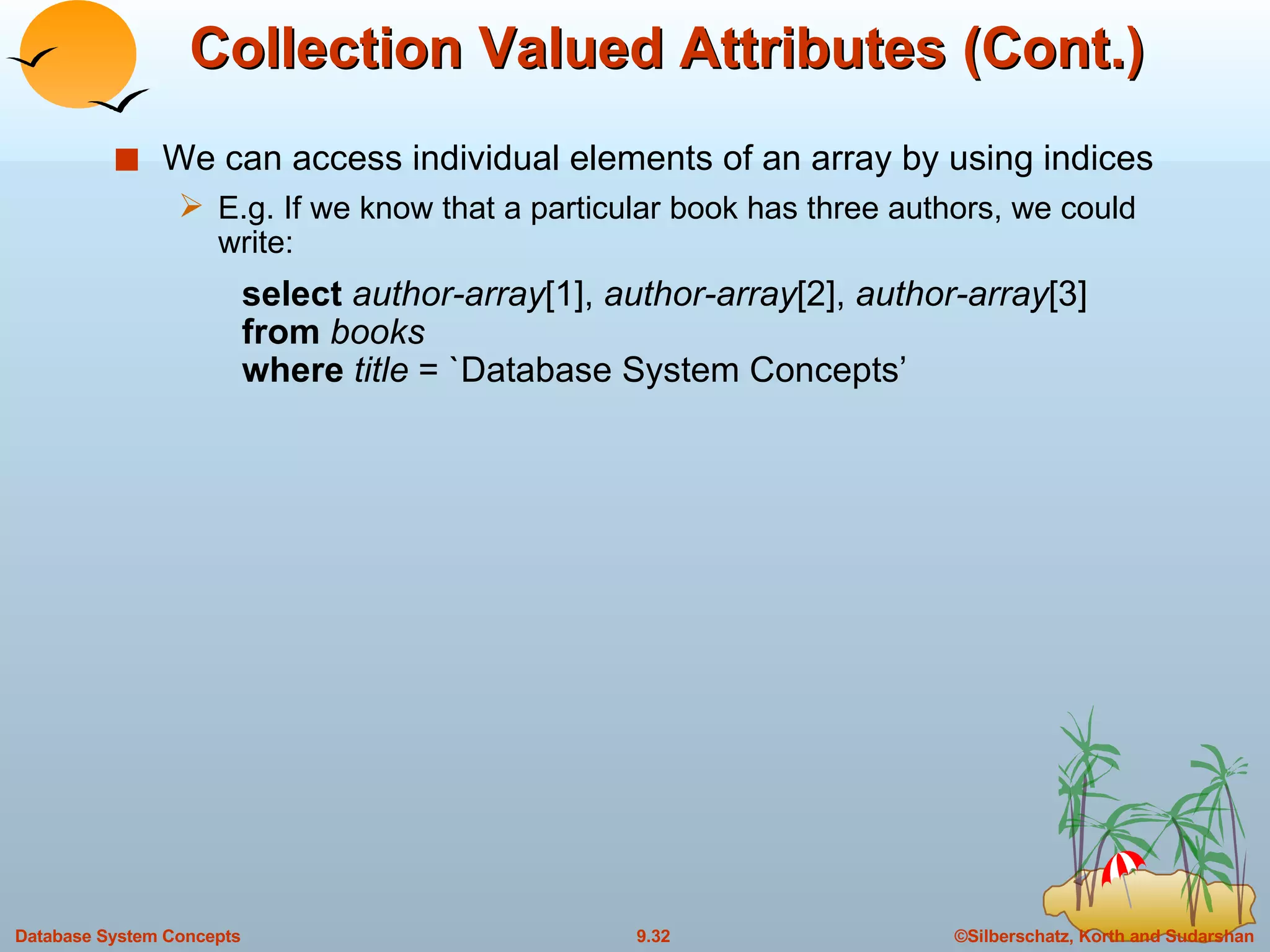 Collection Valued Attributes (Cont.) We can access individual elements of an array by using indices E.g. If we know that a particular book has three authors, we could write: select  author-array [1],  author-array [2],  author-array [3] from  books where  title  = `Database System Concepts’ 
