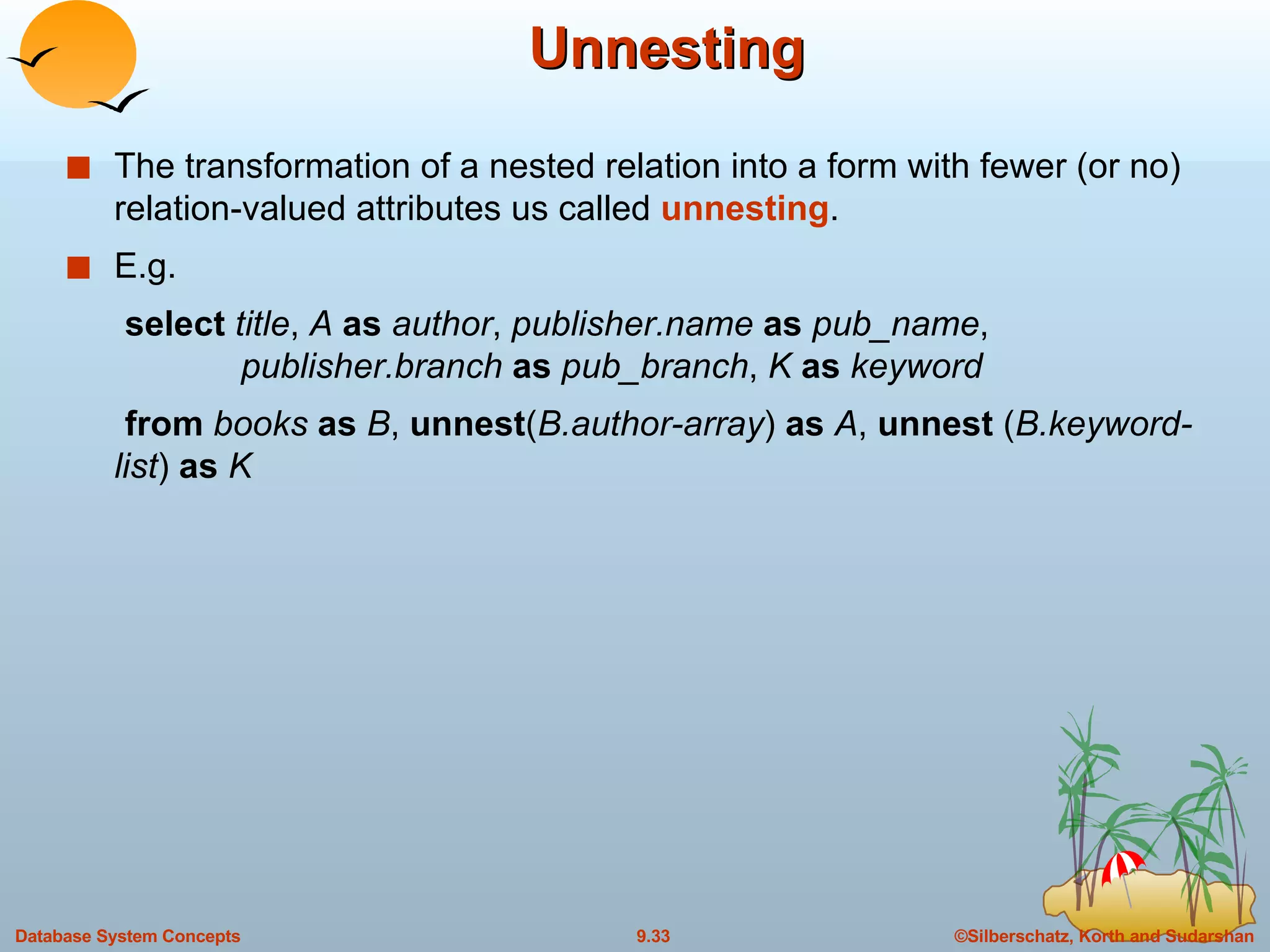 Unnesting The transformation of a nested relation into a form with fewer (or no) relation-valued attributes us called  unnesting . E.g. select  title ,  A  as  author ,  publisher.name  as  pub_name ,    publisher.branch  as  pub_branch ,  K  as  keyword from  books  as  B ,  unnest ( B.author-array )  as  A ,  unnest  ( B.keyword-list )  as  K 