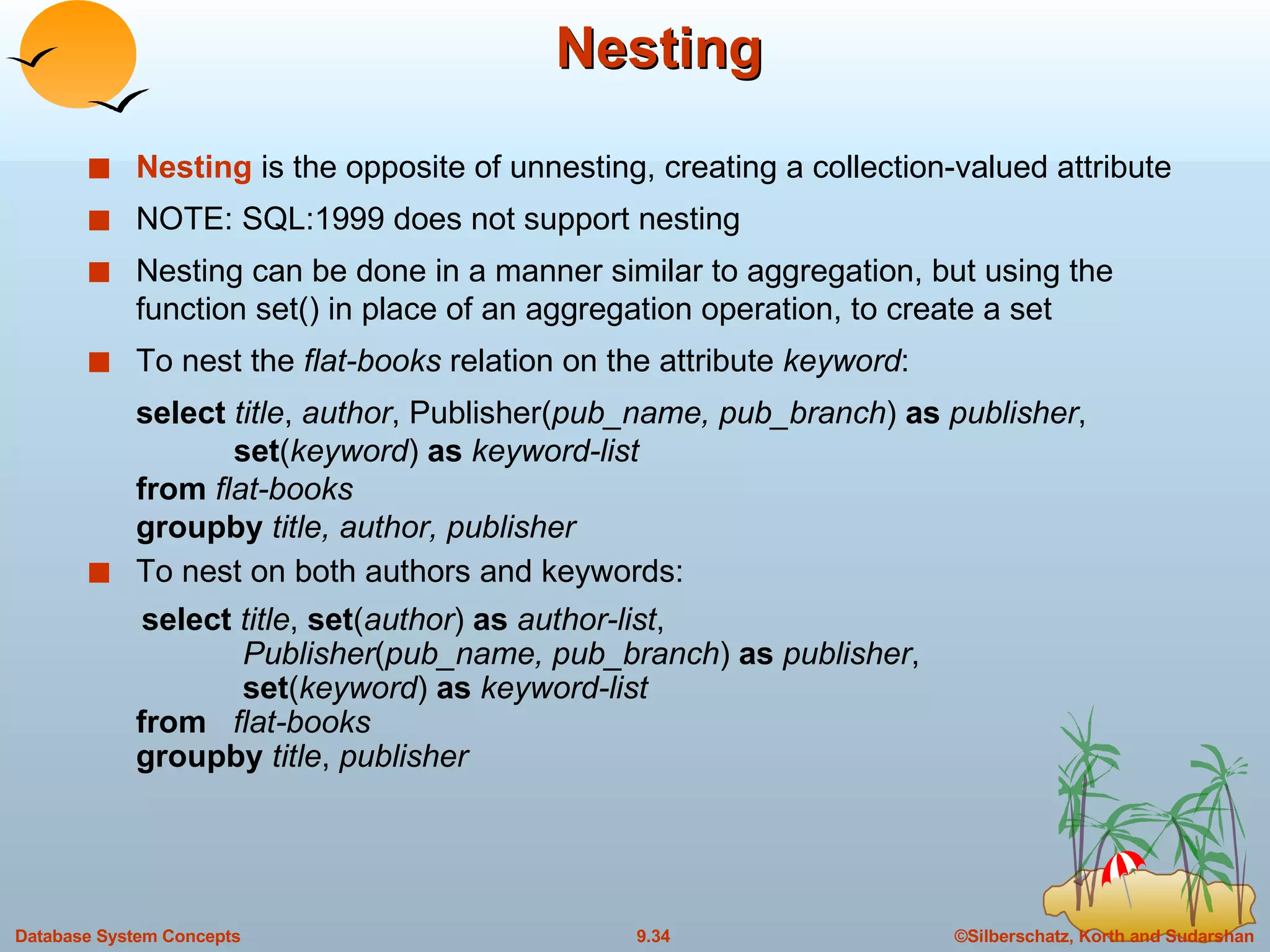 Nesting  Nesting  is the opposite of unnesting, creating a collection-valued attribute NOTE: SQL:1999 does not support nesting Nesting can be done in a manner similar to aggregation, but using the function set() in place of an aggregation operation, to create a set To nest the  flat-books  relation on the attribute  keyword : select  title ,  author , Publisher( pub_name, pub_branch )  as  publisher ,    set ( keyword )  as  keyword-list from  flat-books groupby  title, author, publisher To nest on both authors and keywords: select  title ,  set ( author )  as  author-list ,    Publisher ( pub_name, pub_branch )  as  publisher ,   set ( keyword )  as  keyword-list from  flat-books groupby  title ,  publisher 