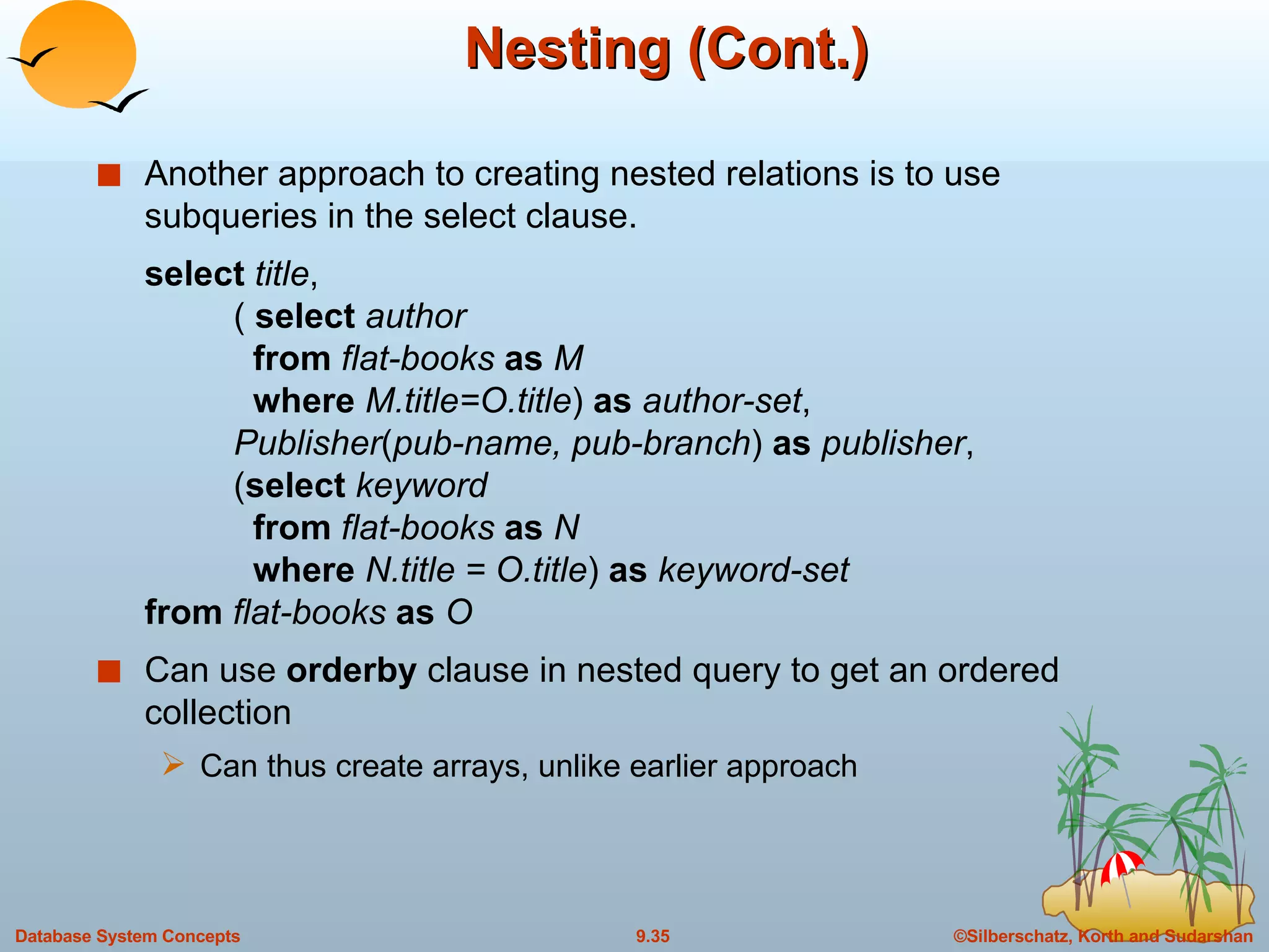Nesting (Cont.) Another approach to creating nested relations is to use subqueries in the select clause.  select  title ,  (  select  author   from  flat-books  as  M   where  M.title=O.title )  as  author-set ,   Publisher ( pub-name, pub-branch )  as  publisher ,  ( select  keyword   from  flat-books  as  N   where  N.title = O.title )  as  keyword-set from  flat-books  as  O Can use  orderby  clause in nested query to get an ordered collection Can thus create arrays, unlike earlier approach 