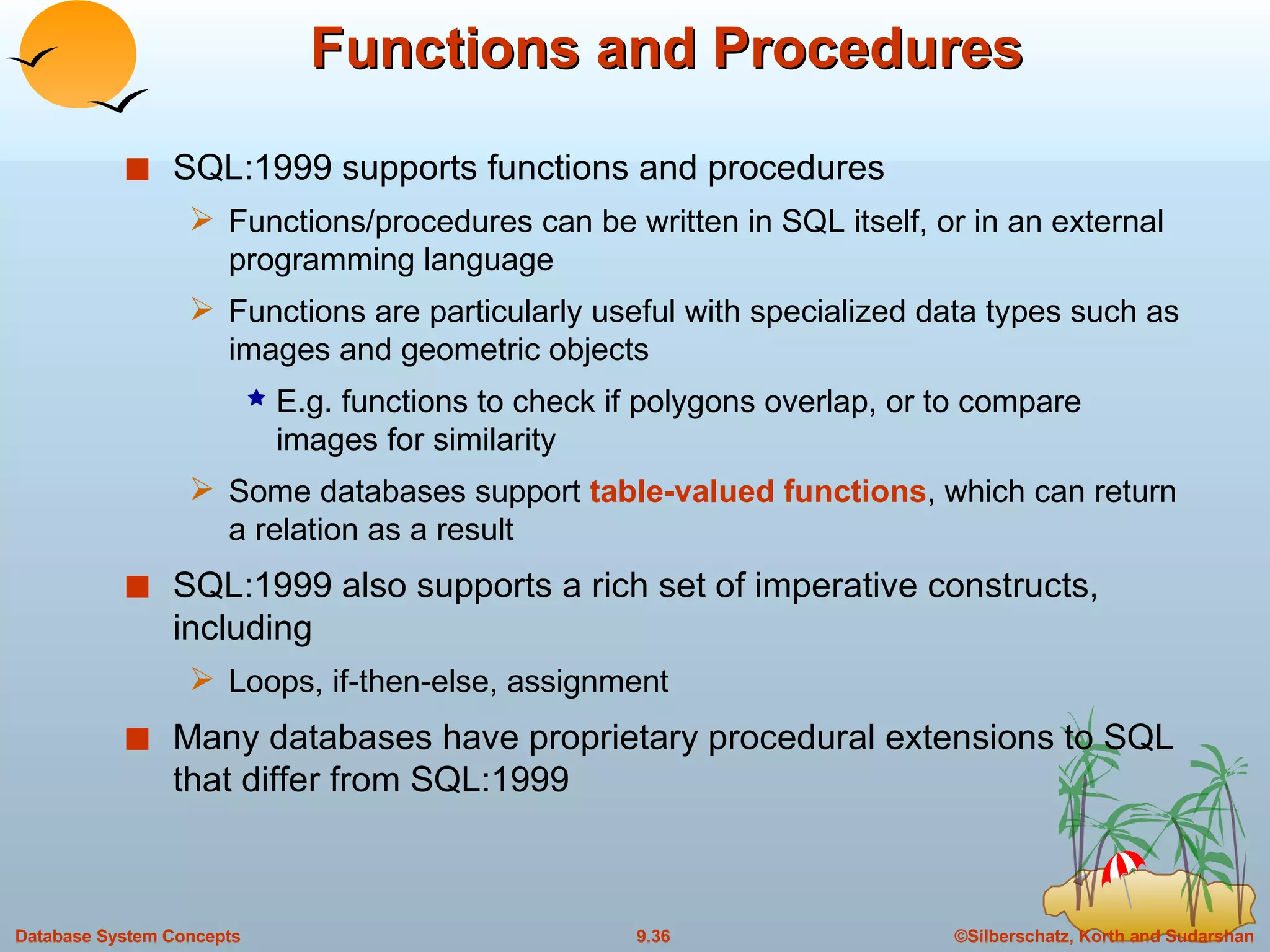 Functions and Procedures SQL:1999 supports functions and procedures Functions/procedures can be written in SQL itself, or in an external programming language Functions are particularly useful with specialized data types such as images and geometric objects E.g. functions to check if polygons overlap, or to compare images for similarity Some databases support  table-valued functions , which can return a relation as a result SQL:1999 also supports a rich set of imperative constructs, including Loops, if-then-else, assignment Many databases have proprietary procedural extensions to SQL that differ from SQL:1999 