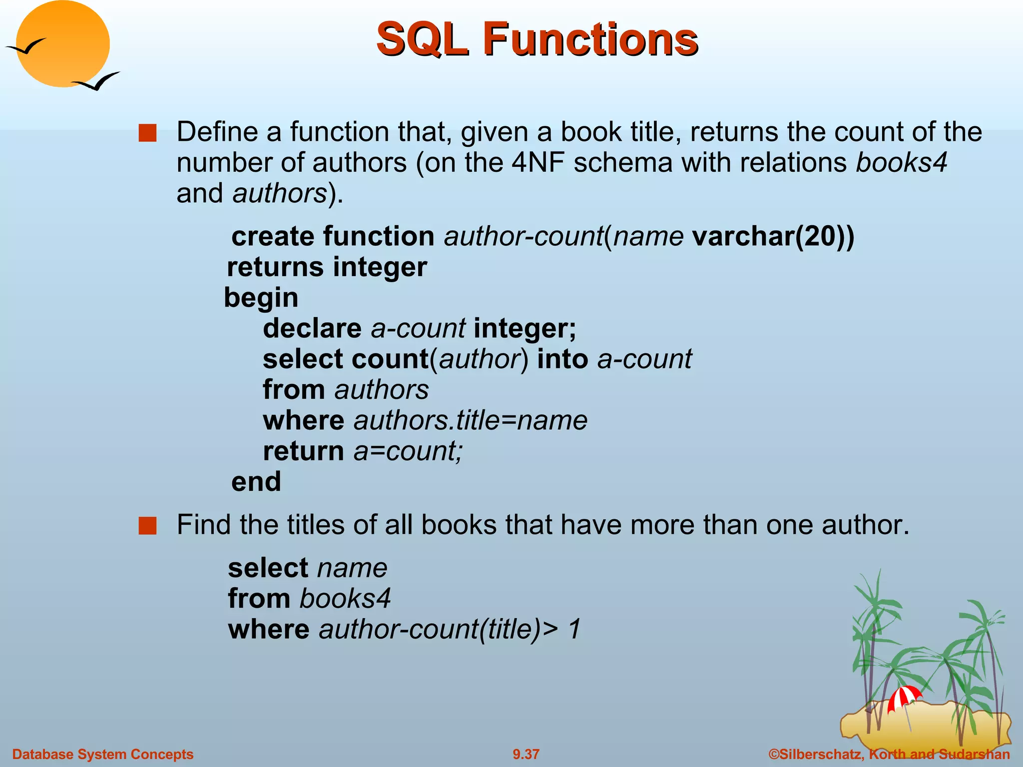 SQL Functions Define a function that, given a book title, returns the count of the number of authors (on the 4NF schema with relations  books4  and  authors ). create function  author-count ( name  varchar(20))   returns integer   begin   declare  a-count  integer;   select count ( author )  into  a-count   from  authors   where  authors.title=name   return  a=count;   end Find the titles of all books that have more than one author. select  name from  books4 where  author-count(title)> 1 