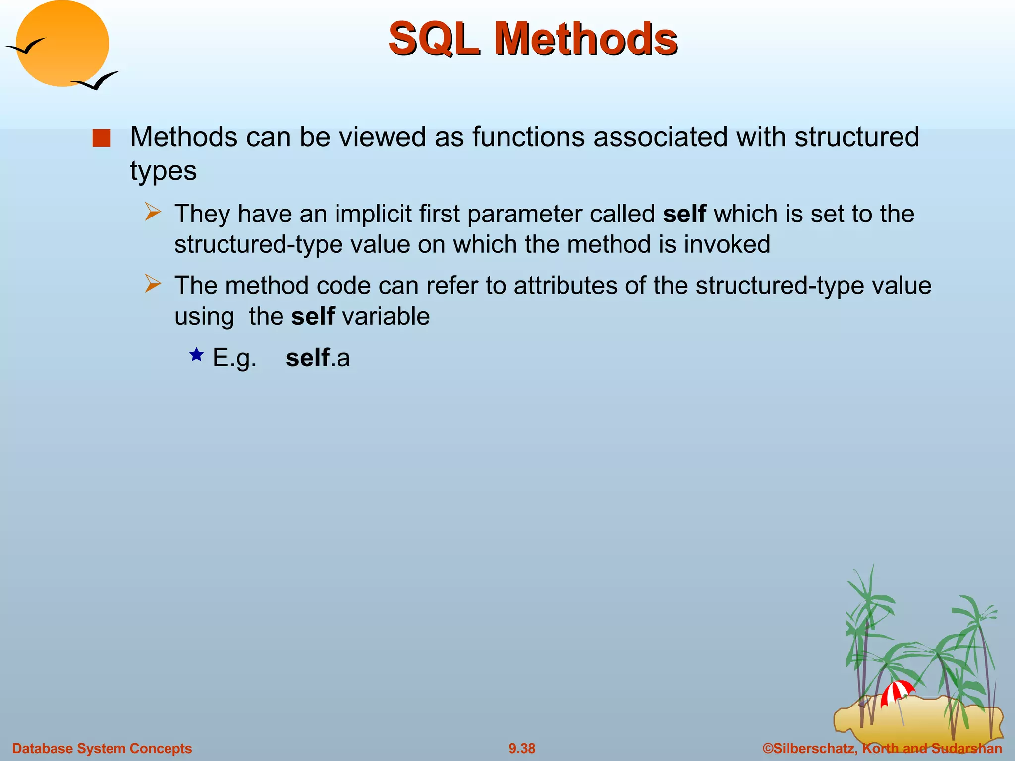SQL Methods Methods can be viewed as functions associated with structured types They have an implicit first parameter called  self  which is set to the structured-type value on which the method is invoked The method code can refer to attributes of the structured-type value using  the  self  variable E.g.  self .a 