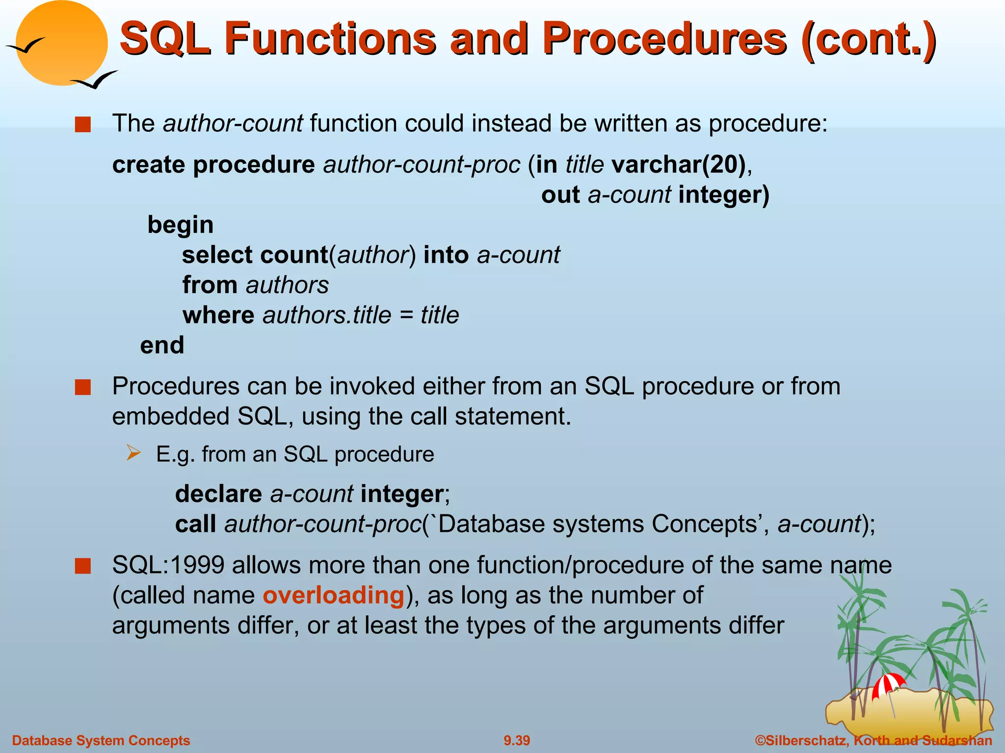 SQL Functions and Procedures (cont.) The  author-count  function could instead be written as procedure: create procedure  author-count-proc  ( in  title  varchar(20) ,    out  a-count  integer)   begin  select count ( author )  into  a-count   from  authors   where  authors.title = title   end Procedures can be invoked either from an SQL procedure or from embedded SQL, using the call statement. E.g. from an SQL procedure declare  a-count  integer ; call  author-count-proc (`Database systems Concepts’,  a-count ); SQL:1999 allows more than one function/procedure of the same name (called name  overloading ), as long as the number of  arguments differ, or at least the types of the arguments differ 