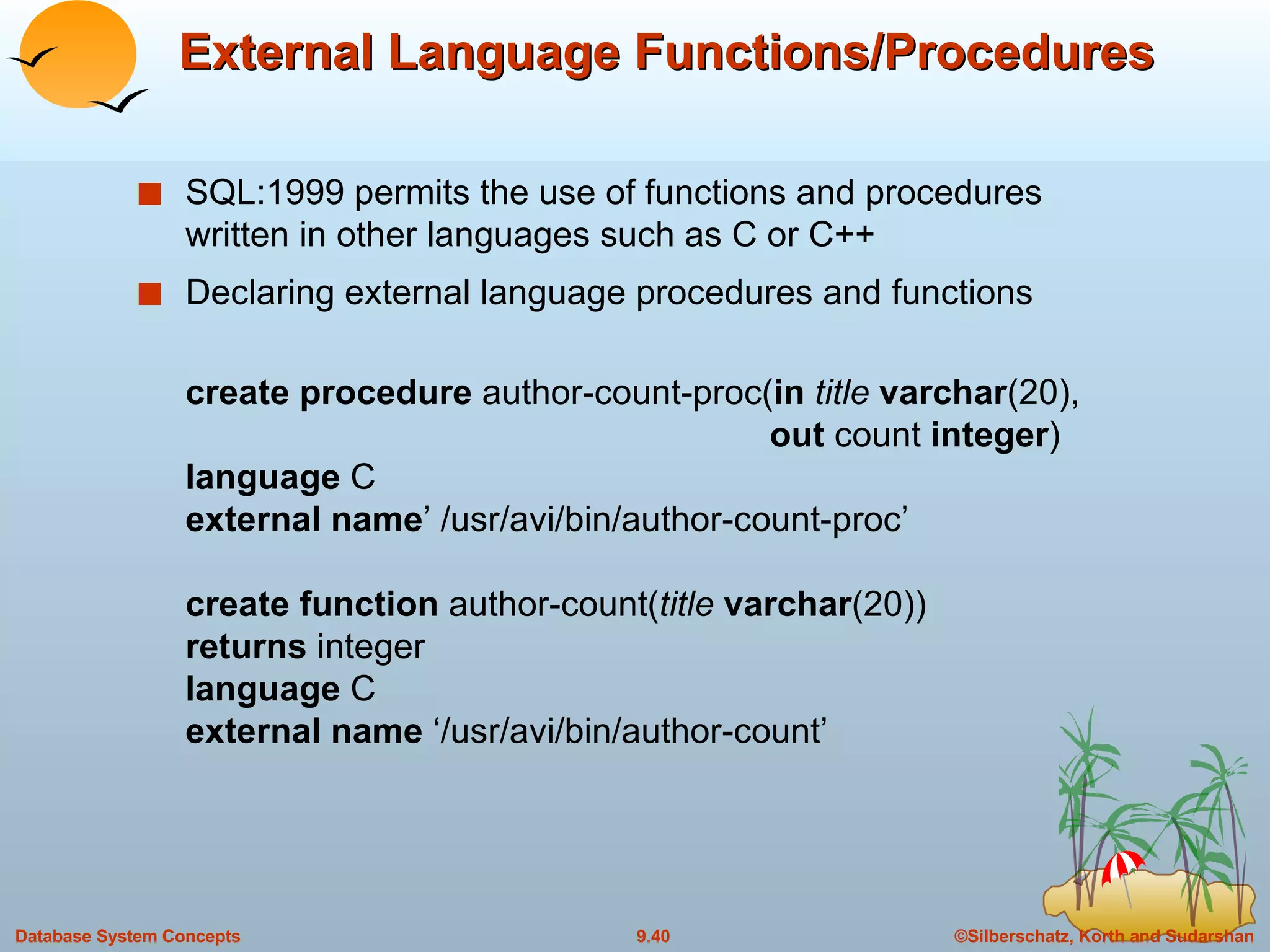 External Language Functions/Procedures SQL:1999 permits the use of functions and procedures written in other languages such as C or C++  Declaring external language procedures and functions create procedure  author-count-proc( in   title  varchar (20),   out  count  integer ) language  C external name ’ /usr/avi/bin/author-count-proc’ create function  author-count( title  varchar (20)) returns  integer language  C external name  ‘/usr/avi/bin/author-count’ 