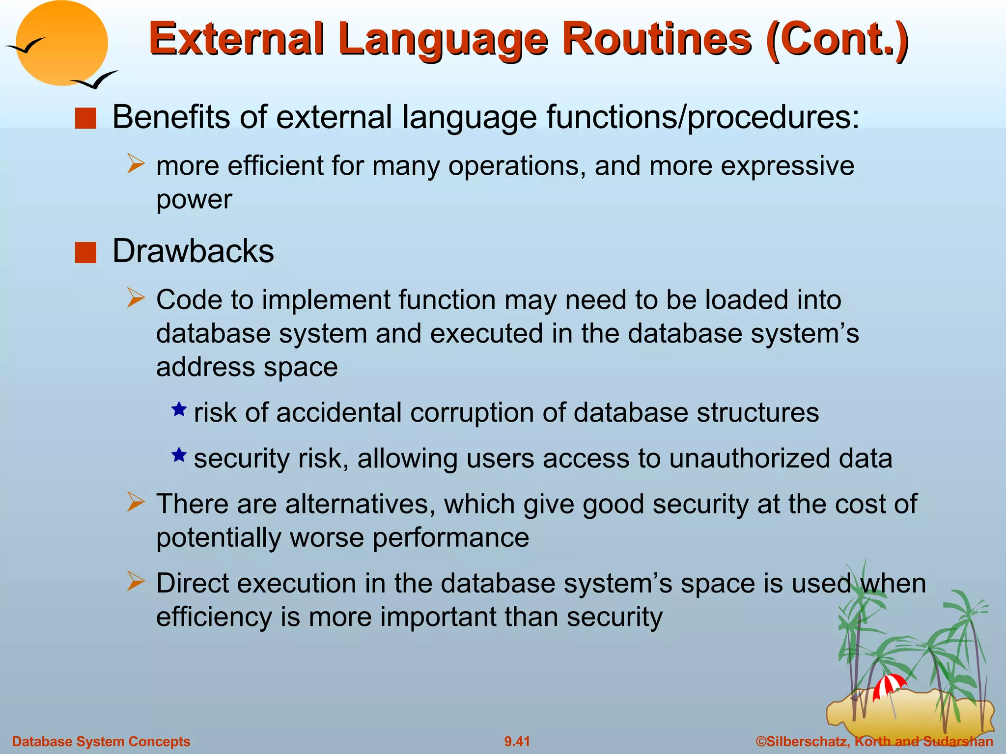 External Language Routines (Cont.) Benefits of external language functions/procedures:  more efficient for many operations, and more expressive power Drawbacks Code to implement function may need to be loaded into database system and executed in the database system’s address space risk of accidental corruption of database structures security risk, allowing users access to unauthorized data There are alternatives, which give good security at the cost of potentially worse performance Direct execution in the database system’s space is used when efficiency is more important than security 