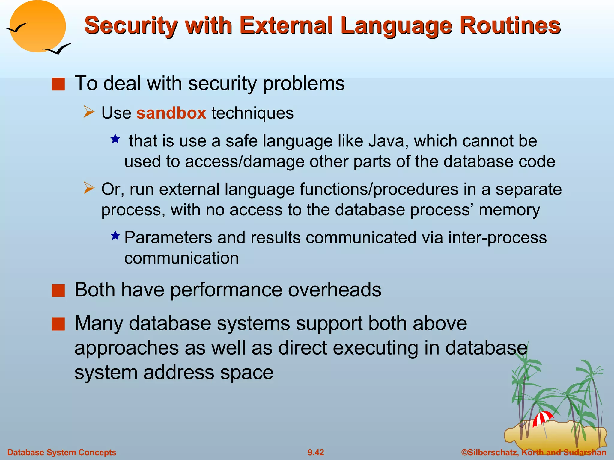 Security with External Language Routines To deal with security problems Use  sandbox  techniques that is use a safe language like Java, which cannot be used to access/damage other parts of the database code Or, run external language functions/procedures in a separate process, with no access to the database process’ memory Parameters and results communicated via inter-process communication Both have performance overheads Many database systems support both above approaches as well as direct executing in database system address space 