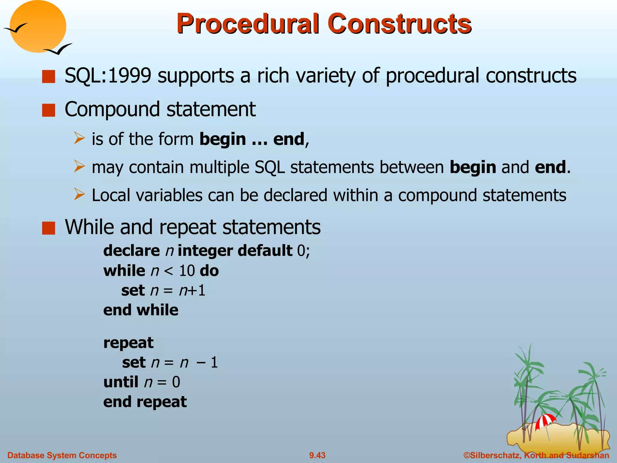 Procedural Constructs SQL:1999 supports a rich variety of procedural constructs Compound statement  is of the form  begin … end ,  may contain multiple SQL statements between  begin  and  end . Local variables can be declared within a compound statements While   and repeat statements declare  n  integer default  0; while  n  < 10  do   set  n  =  n +1 end while repeat set  n  =  n  – 1 until  n  = 0 end repeat 