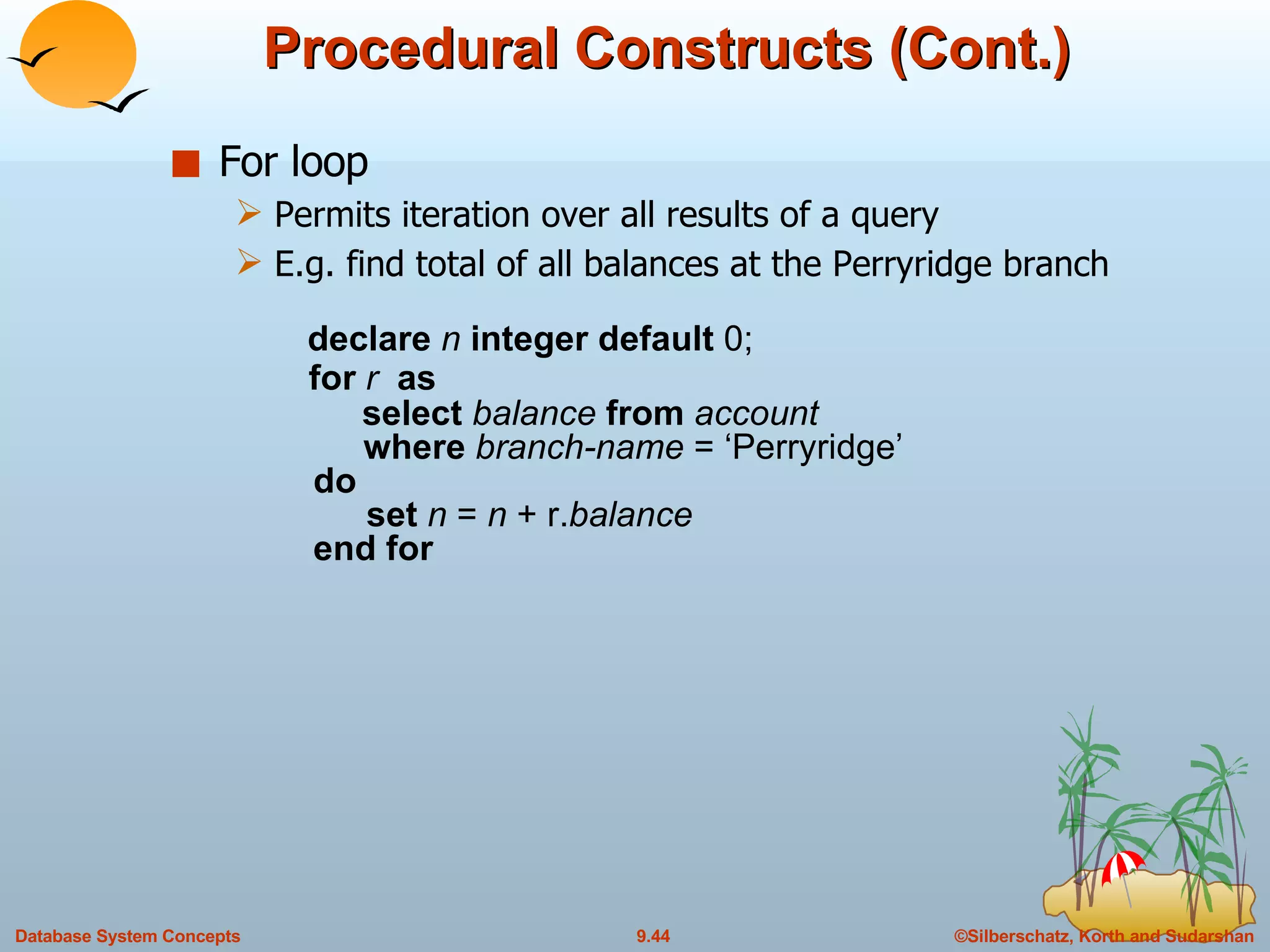Procedural Constructs (Cont.) For loop Permits iteration over all results of a query E.g. find total of all balances at the Perryridge branch   declare  n  integer default  0;   for  r  as   select  balance  from  account   where  branch-name  = ‘Perryridge’   do   set  n  =  n  + r. balance   end for 