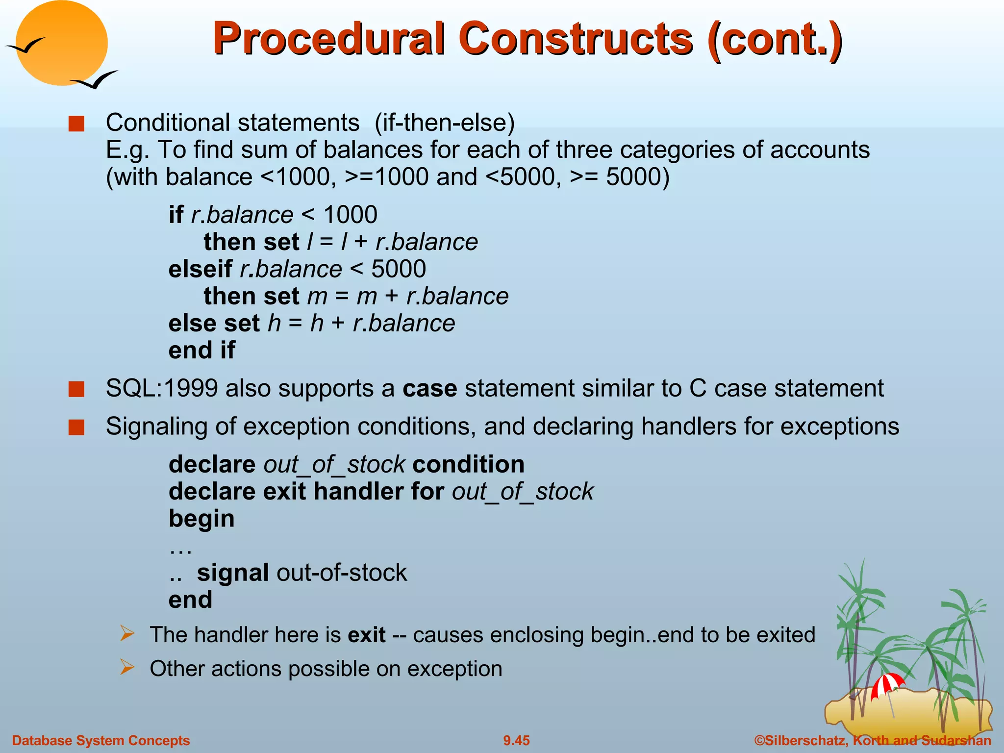 Procedural Constructs (cont.) Conditional statements  (if-then-else) E.g. To find sum of balances for each of three categories of accounts (with balance <1000, >=1000 and <5000, >= 5000) if   r . balance  < 1000   then set  l  =  l  +  r . balance elseif  r . balance  < 5000   then set  m  =  m  +  r . balance else set  h  =  h  +  r . balance end if  SQL:1999 also supports a  case  statement similar to C case statement Signaling of exception conditions, and declaring handlers for exceptions declare  out_of_stock  condition declare exit handler for  out_of_stock begin …   ..  signal  out-of-stock end The handler here is  exit  -- causes enclosing begin..end to be exited Other actions possible on exception 