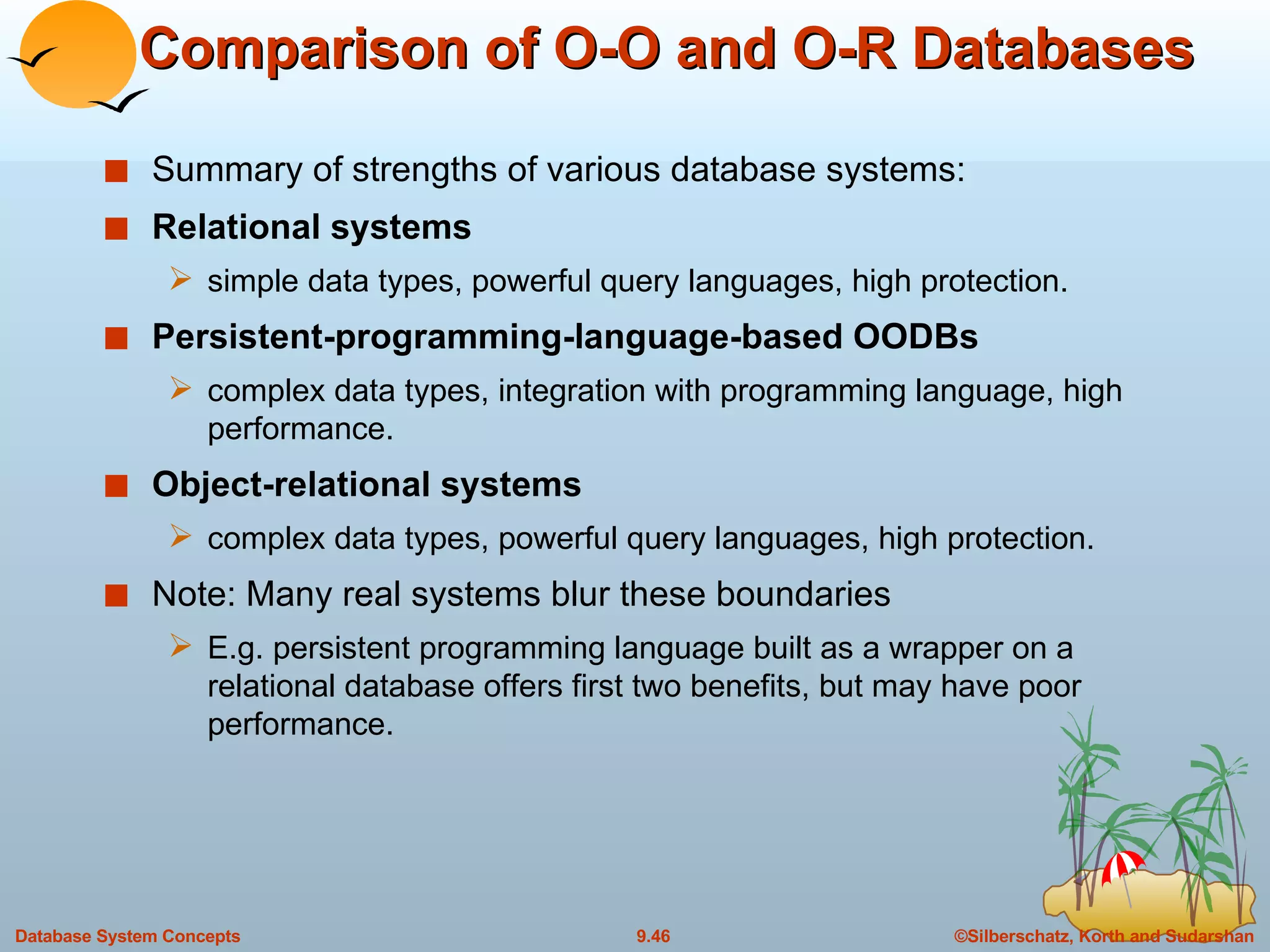 Comparison of O-O and O-R Databases Summary of strengths of various database systems: Relational systems simple data types, powerful query languages, high protection. Persistent-programming-language-based OODBs complex data types, integration with programming language, high performance. Object-relational systems complex data types, powerful query languages, high protection. Note: Many real systems blur these boundaries E.g. persistent programming language built as a wrapper on a relational database offers first two benefits, but may have poor performance. 