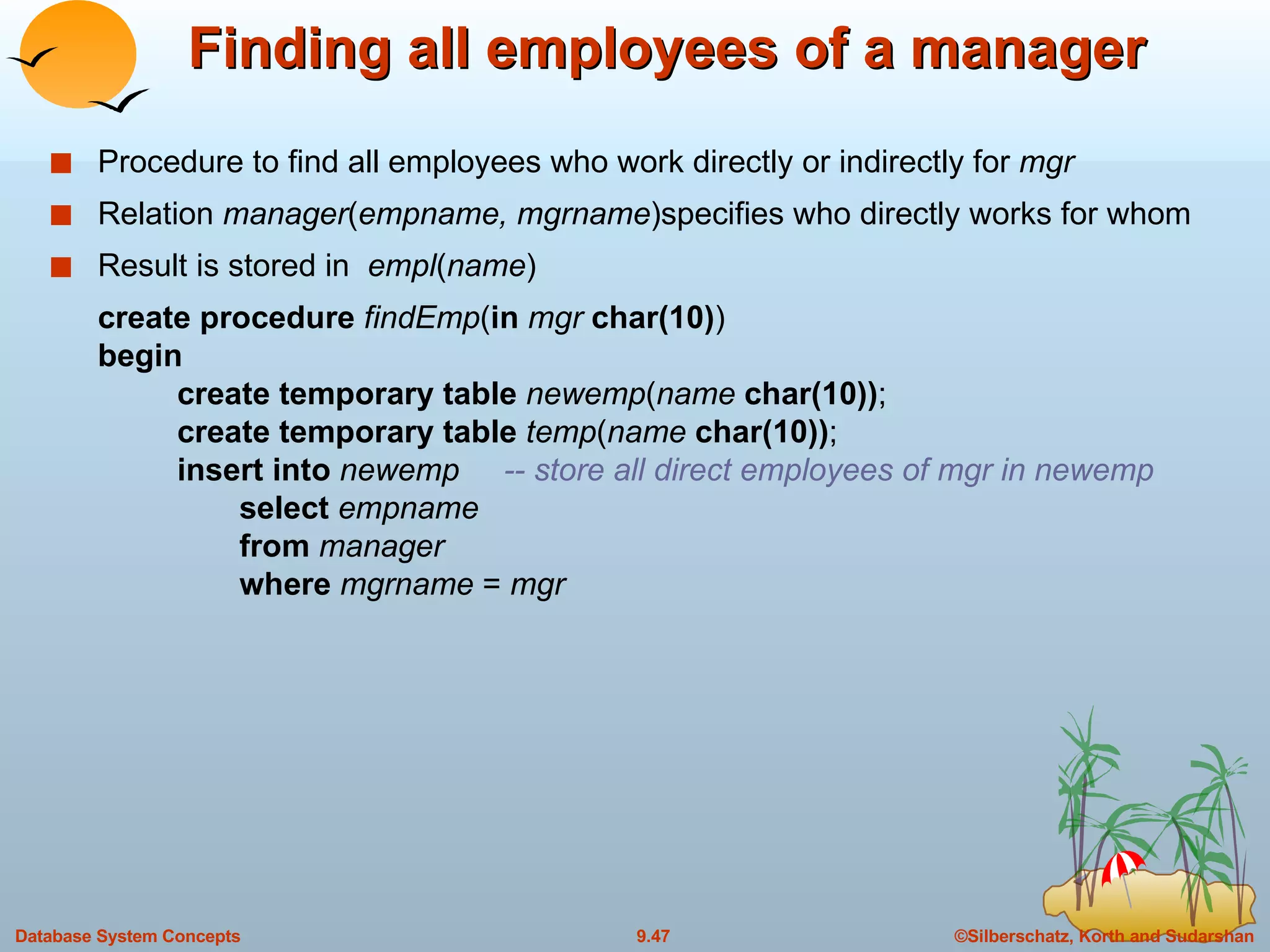 Finding all employees of a manager Procedure to find all employees who work directly or indirectly for  mgr  Relation  manager ( empname, mgrname )specifies who directly works for whom Result is stored in  empl ( name ) create procedure  findEmp ( in   mgr  char(10) ) begin create temporary table  newemp ( name  char(10)) ; create temporary table  temp ( name  char(10)) ; insert into  newemp  -- store all direct employees of mgr in newemp   select  empname   from  manager   where  mgrname  =  mgr 