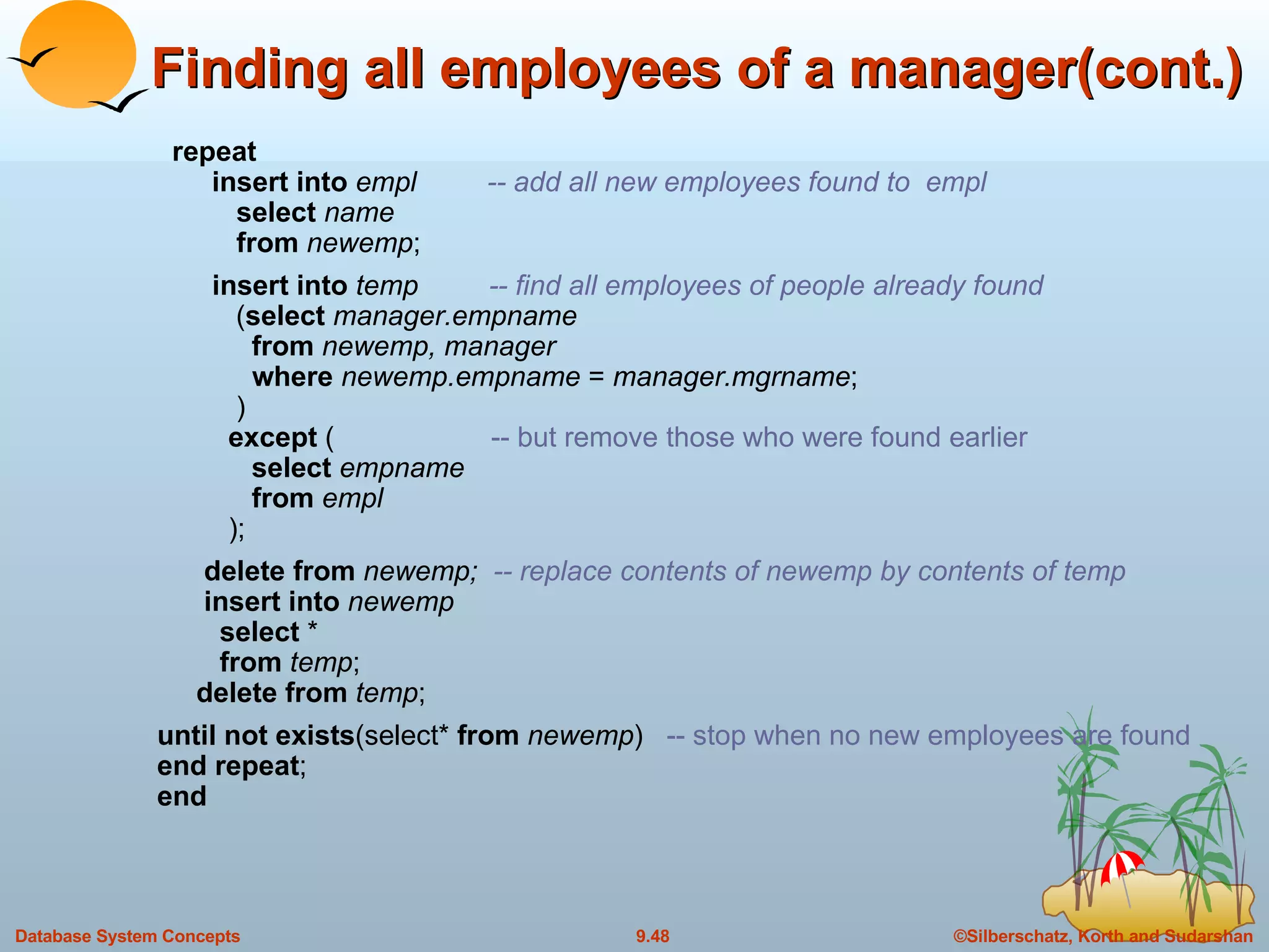Finding all employees of a manager(cont.) repeat   insert into  empl  -- add all new employees found to  empl select  name from  newemp ; insert into  temp  -- find all employees of people already found   ( select  manager.empname   from  newemp, manager   where  newemp.empname  =  manager.mgrname ;   )   except  (  -- but remove those who were found earlier   select  empname   from  empl   );   delete from  newemp;  -- replace contents of newemp by contents of temp   insert into  newemp   select  *   from  temp ;   delete from  temp ; until not exists (select*  from  newemp )  -- stop when no new employees are found end repeat ; end 